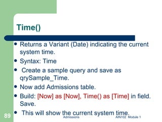 Time() Returns a Variant (Date) indicating the current system time. Syntax: Time Create a sample query and save as qrySample_Time. Now add Admissions table. Build:  [Now] as [Now], Time() as [Time]  in field. Save. This will show the current system time. Admissions AIN102  Module 1 