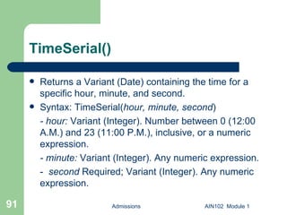 TimeSerial() Returns a Variant (Date) containing the time for a specific hour, minute, and second. Syntax: TimeSerial( hour,   minute,   second ) - hour:  Variant (Integer). Number between 0 (12:00 A.M.) and 23 (11:00 P.M.), inclusive, or a numeric expression.  - minute:  Variant (Integer). Any numeric expression. -  second  Required; Variant (Integer). Any numeric expression. Admissions AIN102  Module 1 
