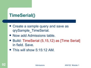 TimeSerial() Create a sample query and save as qrySample_TimeSerial. Now add Admissions table. Build:  TimeSerial (5,15,12) as [Time Serial]  in field. Save. This will show 5:15:12 AM. Admissions AIN102  Module 1 