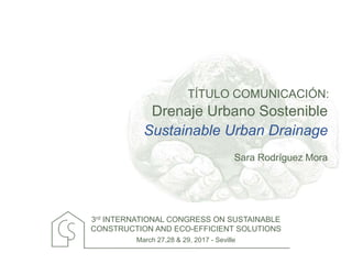 TÍTULO COMUNICACIÓN:
3rd INTERNATIONAL CONGRESS ON SUSTAINABLE
CONSTRUCTION AND ECO-EFFICIENT SOLUTIONS
March 27,28 & 29, 2017 - Seville
Drenaje Urbano Sostenible
Sara Rodríguez Mora
Sustainable Urban Drainage
 