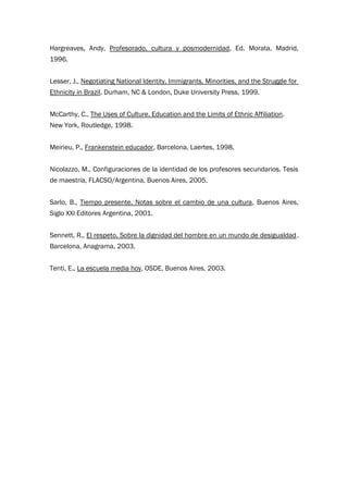 Hargreaves, Andy, Profesorado, cultura y posmodernidad, Ed. Morata, Madrid,
1996.
Lesser, J., Negotiating National Identity. Immigrants, Minorities, and the Struggle for
Ethnicity in Brazil. Durham, NC & London, Duke University Press, 1999.
McCarthy, C., The Uses of Culture. Education and the Limits of Ethnic Affiliation.
New York, Routledge, 1998.
Meirieu, P., Frankenstein educador, Barcelona, Laertes, 1998.
Nicolazzo, M., Configuraciones de la identidad de los profesores secundarios. Tesis
de maestría, FLACSO/Argentina, Buenos Aires, 2005.
Sarlo, B., Tiempo presente. Notas sobre el cambio de una cultura, Buenos Aires,
Siglo XXI Editores Argentina, 2001.
Sennett, R., El respeto. Sobre la dignidad del hombre en un mundo de desigualdad.
Barcelona, Anagrama, 2003.
Tenti, E., La escuela media hoy, OSDE, Buenos Aires, 2003.
 