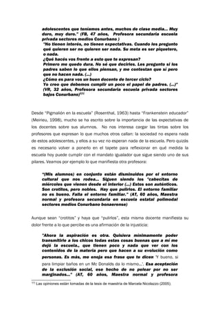 adolescentes que teníamos antes, muchos de clase media... Muy
duro, muy duro.” (FB, 47 años, Profesora secundaria escuela
privada sectores medios Conurbano )
"No tienen interés, no tienen expectativas. Cuando les pregunto
qué quieren ser no quieren ser nada. Su meta es ser piquetero,
o nada.
¿Qué hacés vos frente a esto que te expresan?
Primero me quedo dura. No sé que decirles. Les pregunto si los
padres saben lo que ellos piensan, y me contestan que sí pero
que no hacen nada. (...)
¿Cómo es para vos un buen docente de tercer ciclo?
Yo creo que debemos cumplir un poco el papel de padres. (...)"
(VR, 32 años, Profesora secundaria escuela privada sectores
bajos Conurbano)1[1]
Desde “Pigmalión en la escuela” (Rosenthal, 1963) hasta “Frankenstein educador”
(Meirieu, 1998), mucho se ha escrito sobre la importancia de las expectativas de
los docentes sobre sus alumnos. No nos interesa cargar las tintas sobre los
profesores que expresan lo que muchos otros callan: la sociedad no espera nada
de estos adolescentes, y ellos a su vez no esperan nada de la escuela. Pero quizás
es necesario volver a ponerlo en el tapete para reflexionar en qué medida la
escuela hoy puede cumplir con el mandato igualador que sigue siendo uno de sus
pilares. Veamos por ejemplo lo que manifiesta otra profesora:
“(Mis alumnos) en conjunto están disminuidos por el entorno
cultural que nos rodea... Siguen siendo los "cabecitas de
miércoles que vienen desde el interior (...) Estos son auténticos.
Son crotitos, pero nobles. Hay que pulirlos. El entorno familiar
no es bueno. Falla el entorno familiar.” (AT, 60 años, Maestra
normal y profesora secundaria en escuela estatal polimodal
sectores medios Conurbano bonaerense)
Aunque sean “crotitos” y haya que “pulirlos”, esta misma docente manifiesta su
dolor frente a lo que percibe es una afirmación de la injusticia:
"Ahora la aspiración es otra. Quisiera mínimamente poder
transmitirle a los chicos todas estas cosas buenas que a mí me
dejó la escuela., que tienen poco y nada que ver con los
contenidos de la materia pero que hacen a su evolución como
personas. Es más, me enoja esa frase que te dicen 'Y bueno, si
para limpiar baños en un Mc Donalds da lo mismo...'. Esa aceptación
de la exclusión social, ese hecho de no pelear por no ser
marginados..." (AT, 60 años, Maestra normal y profesora
1[1]
Las opiniones están tomadas de la tesis de maestría de Marcela Nicolazzo (2005).
 