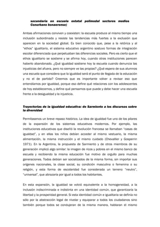 secundaria en escuela estatal polimodal sectores medios
Conurbano bonaerense)
Ambas afirmaciones conviven y coexisten: la escuela produce al mismo tiempo una
inclusión subordinada y resiste las tendencias más fuertes a la exclusión que
aparecen en la sociedad global. Es bien conocido que, pese a la retórica y al
“ethos” igualitario, el sistema educativo argentino sostuvo formas de integración
escolar diferenciada que perpetuaban las diferencias sociales. Pero es cierto que el
ethos igualitario se sostiene y se afirma hoy, cuando otras instituciones parecen
haberlo abandonado. ¿Qué igualdad sostiene hoy la escuela cuando denuncia las
injusticias del afuera, pero no siempre ve las propias? ¿Qué espera de sus alumnos
una escuela que considera que la igualdad será el punto de llegada de la educación
y no el de partida? Creemos que es importante volver a revisar eso que
entendíamos por igualdad, porque eso define qué relaciones con los adolescentes
de hoy establecemos, y define qué pensamos que puede y debe hacer una escuela
frente a la desigualdad y la injusticia.
Trayectorias de la igualdad educativa: de Sarmiento a los discursos sobre
la diversidad
Permítasenos un breve repaso histórico. La idea de igualdad fue uno de los pilares
de la expansión de los sistemas educativos modernos. Por ejemplo, las
instituciones educativas que diseñó la revolución francesa se llamaban “casas de
igualdad”, y en ellas los niños debían acceder al mismo vestuario, la misma
alimentación, la misma instrucción y el mismo cuidado (Chevallier y Gosperrin
1971). En la Argentina, la propuesta de Sarmiento y de otros miembros de su
generación implicó algo similar: la imagen de ricos y pobres en el mismo banco de
escuela y recibiendo la misma educación fue motivo de orgullo para muchas
generaciones. Todos debían ser socializados de la misma forma, sin importar sus
orígenes nacionales, la clase social, su condición masculina o femenina o su
religión, y esta forma de escolaridad fue considerada un terreno “neutro”,
“universal”, que abrazaría por igual a todos los habitantes.
En esta expansión, la igualdad se volvió equivalente a la homogeneidad, a la
inclusión indiscriminada e indistinta en una identidad común, que garantizaría la
libertad y la prosperidad general. Si esta identidad común e igualitaria se definía no
sólo por la abstracción legal de nivelar y equiparar a todos los ciudadanos sino
también porque todos se condujeran de la misma manera, hablaran el mismo
 