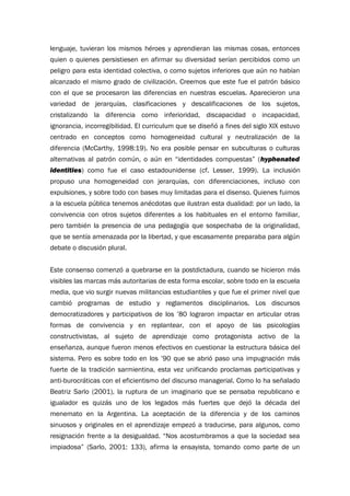 lenguaje, tuvieran los mismos héroes y aprendieran las mismas cosas, entonces
quien o quienes persistiesen en afirmar su diversidad serían percibidos como un
peligro para esta identidad colectiva, o como sujetos inferiores que aún no habían
alcanzado el mismo grado de civilización. Creemos que este fue el patrón básico
con el que se procesaron las diferencias en nuestras escuelas. Aparecieron una
variedad de jerarquías, clasificaciones y descalificaciones de los sujetos,
cristalizando la diferencia como inferioridad, discapacidad o incapacidad,
ignorancia, incorregibilidad. El curriculum que se diseñó a fines del siglo XIX estuvo
centrado en conceptos como homogeneidad cultural y neutralización de la
diferencia (McCarthy, 1998:19). No era posible pensar en subculturas o culturas
alternativas al patrón común, o aún en “identidades compuestas” (hyphenated
identities) como fue el caso estadounidense (cf. Lesser, 1999). La inclusión
propuso una homogeneidad con jerarquías, con diferenciaciones, incluso con
expulsiones, y sobre todo con bases muy limitadas para el disenso. Quienes fuimos
a la escuela pública tenemos anécdotas que ilustran esta dualidad: por un lado, la
convivencia con otros sujetos diferentes a los habituales en el entorno familiar,
pero también la presencia de una pedagogía que sospechaba de la originalidad,
que se sentía amenazada por la libertad, y que escasamente preparaba para algún
debate o discusión plural.
Este consenso comenzó a quebrarse en la postdictadura, cuando se hicieron más
visibles las marcas más autoritarias de esta forma escolar, sobre todo en la escuela
media, que vio surgir nuevas militancias estudiantiles y que fue el primer nivel que
cambió programas de estudio y reglamentos disciplinarios. Los discursos
democratizadores y participativos de los ’80 lograron impactar en articular otras
formas de convivencia y en replantear, con el apoyo de las psicologías
constructivistas, al sujeto de aprendizaje como protagonista activo de la
enseñanza, aunque fueron menos efectivos en cuestionar la estructura básica del
sistema. Pero es sobre todo en los ’90 que se abrió paso una impugnación más
fuerte de la tradición sarmientina, esta vez unificando proclamas participativas y
anti-burocráticas con el eficientismo del discurso managerial. Como lo ha señalado
Beatriz Sarlo (2001), la ruptura de un imaginario que se pensaba republicano e
igualador es quizás uno de los legados más fuertes que dejó la década del
menemato en la Argentina. La aceptación de la diferencia y de los caminos
sinuosos y originales en el aprendizaje empezó a traducirse, para algunos, como
resignación frente a la desigualdad. “Nos acostumbramos a que la sociedad sea
impiadosa” (Sarlo, 2001: 133), afirma la ensayista, tomando como parte de un
 