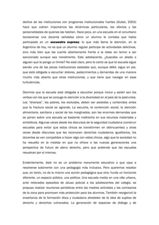 declive de las instituciones con programas institucionales fuertes (Dubet, 2003)
hace que cobren importancia las dinámicas particulares, los afectos y las
personalidades de quienes las habitan. Hace poco, en una escuela en el conurbano
bonaerense una docente señalaba cómo un alumno le contaba que había
participado en un secuestro express; lo que más llama la atención, en la
Argentina de hoy, no es que un alumno regular participe de actividades delictivas,
sino más bien que las cuente abiertamente frente a la clase sin temor a ser
sancionado aunque sea moralmente. Este adolescente, ¿buscaba un aliado o
alguien que le ponga un límite? No está claro, pero lo cierto es que la escuela sigue
siendo una de las pocas instituciones estatales que, aunque débil, sigue en pie,
que está obligada a escuchar dolores, padecimientos y demandas de una manera
mucho más abierta que otras instituciones, y que tiene que navegar en esas
turbulencias.
Decimos que la escuela está obligada a escuchar porque incluir y asistir son los
verbos con los que se conjuga la atención a la diversidad en el país de la post-crisis.
Los “diversos”, los pobres, los excluidos, deben ser asistidos y contenidos antes
que la fractura social se agrande. La escucha, la contención social, la atención
alimentaria, sanitaria y social de los marginados, son las enormes demandas que
se ponen sobre una escuela ya bastante maltrecha en sus recursos materiales y
simbólicos. Algunas veces desde los discursos de la seguridad ciudadana (construir
escuelas para evitar que estos chicos se transformen en delincuentes) y otras
veces desde discursos que les reconocen derechos ciudadanos igualitarios, los
docentes se ven compelidos a hacer algo con estos chicos, algo que la sociedad no
ha resuelto en la medida en que no ofrece a las nuevas generaciones una
perspectiva de futuro de pleno derecho, pero que pretende que las escuelas
resuelvan por sí mismas.
Evidentemente, éste no es un problema meramente educativo o que vaya a
resolverse solamente con una pedagogía más inclusiva. Pero queremos resaltar
que, en tanto, no da lo mismo una acción pedagógica que otra: funda un horizonte
diferente, un espacio público, una política. Una escuela media en una villa urbana,
ante reiterados episodios de abuso policial a los adolescentes del colegio, se
propuso realizar reuniones periódicas entre las madres activistas y los comisarios
de la zona para promover más protección para los alumnos. También reorganizó la
enseñanza de la formación ética y ciudadana alrededor de la idea de sujetos de
derecho y derechos vulnerados. La generación de espacios de diálogo y de
 