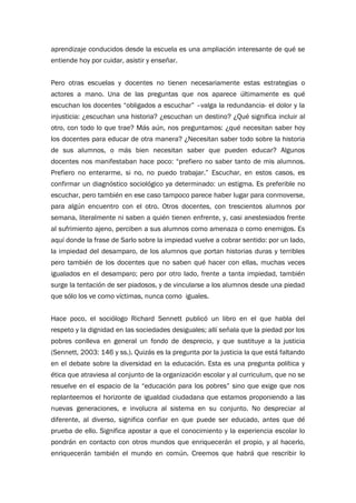aprendizaje conducidos desde la escuela es una ampliación interesante de qué se
entiende hoy por cuidar, asistir y enseñar.
Pero otras escuelas y docentes no tienen necesariamente estas estrategias o
actores a mano. Una de las preguntas que nos aparece últimamente es qué
escuchan los docentes “obligados a escuchar” –valga la redundancia- el dolor y la
injusticia: ¿escuchan una historia? ¿escuchan un destino? ¿Qué significa incluir al
otro, con todo lo que trae? Más aún, nos preguntamos: ¿qué necesitan saber hoy
los docentes para educar de otra manera? ¿Necesitan saber todo sobre la historia
de sus alumnos, o más bien necesitan saber que pueden educar? Algunos
docentes nos manifestaban hace poco: “prefiero no saber tanto de mis alumnos.
Prefiero no enterarme, si no, no puedo trabajar.” Escuchar, en estos casos, es
confirmar un diagnóstico sociológico ya determinado: un estigma. Es preferible no
escuchar, pero también en ese caso tampoco parece haber lugar para conmoverse,
para algún encuentro con el otro. Otros docentes, con trescientos alumnos por
semana, literalmente ni saben a quién tienen enfrente, y, casi anestesiados frente
al sufrimiento ajeno, perciben a sus alumnos como amenaza o como enemigos. Es
aquí donde la frase de Sarlo sobre la impiedad vuelve a cobrar sentido: por un lado,
la impiedad del desamparo, de los alumnos que portan historias duras y terribles
pero también de los docentes que no saben qué hacer con ellas, muchas veces
igualados en el desamparo; pero por otro lado, frente a tanta impiedad, también
surge la tentación de ser piadosos, y de vincularse a los alumnos desde una piedad
que sólo los ve como víctimas, nunca como iguales.
Hace poco, el sociólogo Richard Sennett publicó un libro en el que habla del
respeto y la dignidad en las sociedades desiguales; allí señala que la piedad por los
pobres conlleva en general un fondo de desprecio, y que sustituye a la justicia
(Sennett, 2003: 146 y ss.). Quizás es la pregunta por la justicia la que está faltando
en el debate sobre la diversidad en la educación. Esta es una pregunta política y
ética que atraviesa al conjunto de la organización escolar y al curriculum, que no se
resuelve en el espacio de la “educación para los pobres” sino que exige que nos
replanteemos el horizonte de igualdad ciudadana que estamos proponiendo a las
nuevas generaciones, e involucra al sistema en su conjunto. No despreciar al
diferente, al diverso, significa confiar en que puede ser educado, antes que dé
prueba de ello. Significa apostar a que el conocimiento y la experiencia escolar lo
pondrán en contacto con otros mundos que enriquecerán el propio, y al hacerlo,
enriquecerán también el mundo en común. Creemos que habrá que rescribir lo
 