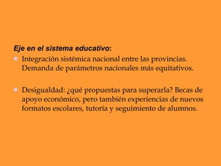 Eje en el sistema educativo : Integración sistémica nacional entre las provincias. Demanda de parámetros nacionales más equitativos. Desigualdad: ¿qué propuestas para superarla? Becas de apoyo económico, pero también experiencias de nuevos formatos escolares, tutoría y seguimiento de alumnos.  