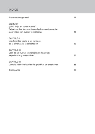 Presentación general 11
Capítulo I
¿Vino viejo en odres nuevos?
Debates sobre los cambios en las formas de enseñar
y aprender con nuevas tecnologías 15
CAPÍTULO II
Los docentes frente a los cambios:
de la amenaza a la celebración 33
CAPÍTULO III
Usos de las nuevas tecnologías en las aulas:
experiencias y alternativas 55
CAPÍTULO IV
Cambio y continuidad en las prácticas de enseñanza 83
Bibliografía 89
ÍNDICE
 
