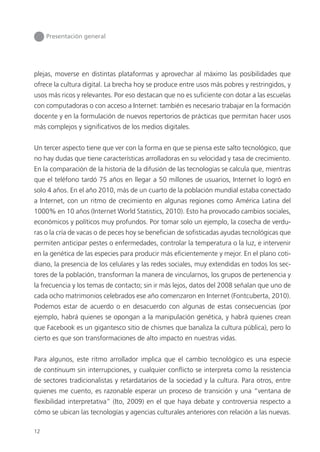 12
Presentación general
plejas, moverse en distintas plataformas y aprovechar al máximo las posibilidades que
ofrece la cultura digital. La brecha hoy se produce entre usos más pobres y restringidos, y
usos más ricos y relevantes. Por eso destacan que no es suﬁciente con dotar a las escuelas
con computadoras o con acceso a Internet: también es necesario trabajar en la formación
docente y en la formulación de nuevos repertorios de prácticas que permitan hacer usos
más complejos y signiﬁcativos de los medios digitales.
Un tercer aspecto tiene que ver con la forma en que se piensa este salto tecnológico, que
no hay dudas que tiene características arrolladoras en su velocidad y tasa de crecimiento.
En la comparación de la historia de la difusión de las tecnologías se calcula que, mientras
que el teléfono tardó 75 años en llegar a 50 millones de usuarios, Internet lo logró en
solo 4 años. En el año 2010, más de un cuarto de la población mundial estaba conectado
a Internet, con un ritmo de crecimiento en algunas regiones como América Latina del
1000% en 10 años (Internet World Statistics, 2010). Esto ha provocado cambios sociales,
económicos y políticos muy profundos. Por tomar solo un ejemplo, la cosecha de verdu-
ras o la cría de vacas o de peces hoy se beneﬁcian de soﬁsticadas ayudas tecnológicas que
permiten anticipar pestes o enfermedades, controlar la temperatura o la luz, e intervenir
en la genética de las especies para producir más eﬁcientemente y mejor. En el plano coti-
diano, la presencia de los celulares y las redes sociales, muy extendidas en todos los sec-
tores de la población, transforman la manera de vincularnos, los grupos de pertenencia y
la frecuencia y los temas de contacto; sin ir más lejos, datos del 2008 señalan que uno de
cada ocho matrimonios celebrados ese año comenzaron en Internet (Fontcuberta, 2010).
Podemos estar de acuerdo o en desacuerdo con algunas de estas consecuencias (por
ejemplo, habrá quienes se opongan a la manipulación genética, y habrá quienes crean
que Facebook es un gigantesco sitio de chismes que banaliza la cultura pública), pero lo
cierto es que son transformaciones de alto impacto en nuestras vidas.
Para algunos, este ritmo arrollador implica que el cambio tecnológico es una especie
de continuum sin interrupciones, y cualquier conﬂicto se interpreta como la resistencia
de sectores tradicionalistas y retardatarios de la sociedad y la cultura. Para otros, entre
quienes me cuento, es razonable esperar un proceso de transición y una “ventana de
ﬂexibilidad interpretativa” (Ito, 2009) en el que haya debate y controversia respecto a
cómo se ubican las tecnologías y agencias culturales anteriores con relación a las nuevas.
 