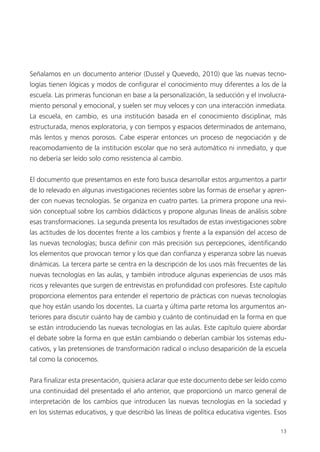 13
Señalamos en un documento anterior (Dussel y Quevedo, 2010) que las nuevas tecno-
logías tienen lógicas y modos de conﬁgurar el conocimiento muy diferentes a los de la
escuela. Las primeras funcionan en base a la personalización, la seducción y el involucra-
miento personal y emocional, y suelen ser muy veloces y con una interacción inmediata.
La escuela, en cambio, es una institución basada en el conocimiento disciplinar, más
estructurada, menos exploratoria, y con tiempos y espacios determinados de antemano,
más lentos y menos porosos. Cabe esperar entonces un proceso de negociación y de
reacomodamiento de la institución escolar que no será automático ni inmediato, y que
no debería ser leído solo como resistencia al cambio.
El documento que presentamos en este foro busca desarrollar estos argumentos a partir
de lo relevado en algunas investigaciones recientes sobre las formas de enseñar y apren-
der con nuevas tecnologías. Se organiza en cuatro partes. La primera propone una revi-
sión conceptual sobre los cambios didácticos y propone algunas líneas de análisis sobre
esas transformaciones. La segunda presenta los resultados de estas investigaciones sobre
las actitudes de los docentes frente a los cambios y frente a la expansión del acceso de
las nuevas tecnologías; busca deﬁnir con más precisión sus percepciones, identiﬁcando
los elementos que provocan temor y los que dan conﬁanza y esperanza sobre las nuevas
dinámicas. La tercera parte se centra en la descripción de los usos más frecuentes de las
nuevas tecnologías en las aulas, y también introduce algunas experiencias de usos más
ricos y relevantes que surgen de entrevistas en profundidad con profesores. Este capítulo
proporciona elementos para entender el repertorio de prácticas con nuevas tecnologías
que hoy están usando los docentes. La cuarta y última parte retoma los argumentos an-
teriores para discutir cuánto hay de cambio y cuánto de continuidad en la forma en que
se están introduciendo las nuevas tecnologías en las aulas. Este capítulo quiere abordar
el debate sobre la forma en que están cambiando o deberían cambiar los sistemas edu-
cativos, y las pretensiones de transformación radical o incluso desaparición de la escuela
tal como la conocemos.
Para ﬁnalizar esta presentación, quisiera aclarar que este documento debe ser leído como
una continuidad del presentado el año anterior, que proporcionó un marco general de
interpretación de los cambios que introducen las nuevas tecnologías en la sociedad y
en los sistemas educativos, y que describió las líneas de política educativa vigentes. Esos
 