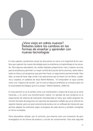 1515
En este capítulo, quisiéramos revisar las discusiones en torno a la magnitud de los cam-
bios que suponen las nuevas tecnologías para la enseñanza y el aprendizaje en las escue-
las. Para algunos educadores, los medios digitales proporcionan más y mejores recursos
para la enseñanza y permiten un mayor control de la acción de los alumnos, sobre todo si
están en línea y con programas que permiten hacer un seguimiento pormenorizado. Para
ellos, se trata de hacer algo similar a las operaciones que se hacen con los libros, cuader-
nos y carpetas; en palabras de Jesús Martín-Barbero, “el computador se sigue usando
como una ‘máquina de escribir’, por lo cual la máquina (artefacto) se incorpora pero no
la racionalidad tecnológica que le es propia” (Martín-Barbero, 2006:33).
En esta posición se ve al cambio como una incentivación y mejora de lo que ya se venía
haciendo, y no como una transformación radical. Un ejemplo de esta tendencia es la
organización de sistemas de evaluación estandarizada en línea, que suelen proponer los
mismos formatos de preguntas con opciones de respuesta múltiple que ya se ofrecían en
soporte impreso, pero con gran economía de escala y con un software de interacción que
permite adaptar los exámenes según el progreso de cada alumno y también corregirlos
en forma inmediata.
Otros educadores señalan, por el contrario, que estamos ante una innovación de gran
envergadura en las formas de producir y circular los conocimientos. Para este segundo
I
¿Vino viejo en odres nuevos?
Debates sobre los cambios en las
formas de enseñar y aprender con
nuevas tecnologías
 