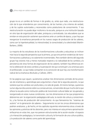 16
I ¿Vino viejo en odres nuevos?
grupo no es un cambio de formas ni de grados; es, antes que nada, una reestructura-
ción de lo que entendemos por conocimiento, de las fuentes y los criterios de verdad,
y de los sujetos autorizados y reconocidos como productores de conocimiento. Y esa
reestructuración no puede dejar incólume a la escuela, porque es una institución basada
en otro tipo de organización del saber, jerárquica y centralizada. Los educadores que se
enrolan en esta posición sostienen que estamos ante un cambio de época, y que hay que
reorganizar la enseñanza pensando en los nuevos rasgos de producción de los saberes,
como son la hipertextualidad, la interactividad, la conectividad y la colectividad (Martín-
Barbero, 2006).
La mayoría de los estudiosos de las transformaciones culturales y educativas se inclinan
más hacia la segunda perspectiva que la primera, ya que encuentran evidencias de trans-
formaciones cualitativas y no solamente incrementales. Pero también dentro del segundo
grupo hay visiones más y menos matizadas respecto a la radicalidad de los cambios y la
persistencia de otras formas de organización de los saberes; también hay diferencias en-
tre la celebración de estos cambios y la percepción de que constituyen una amenaza para
el profesorado. Lo que todas comparten es la convicción de que hay una transformación
radical de la enseñanza (Burbules y Callister, 2001).
En las páginas que siguen, quisiéramos analizar tres dimensiones centrales de los proce-
sos de enseñanza y aprendizaje para argumentar a favor de la segunda posición, la que
sostiene que los cambios son profundos y no solo de grado. Al mismo tiempo, queremos
sumar algunas discusiones sobre sus consecuencias, convencidos de que mucho de lo que
ofrece la escuela como institución pública de transmisión cultural debe ser recuperado y
reorganizado en estas nuevas condiciones. Las tres dimensiones en las que proponemos
detenernos son: la organización pedagógica del aula, la noción de cultura y conocimien-
to, y las formas de producción del conocimiento –lo que llamaremos los “sistemas de
autoría” en la generación de saberes–. Seguramente no son las únicas dimensiones que
podrían analizarse, y, de hecho, en los capítulos siguientes retomaremos otras a través de
las opiniones y prácticas de los docentes; pero nos interesa en esta primera aproximación
enfocarnos en estas tres, que nos parecen estructurantes de la acción escolar: el espacio
y la interacción pedagógica, la transmisión cultural y la formación de una cultura pública,
y la producción de saberes como parte del aprendizaje.
 