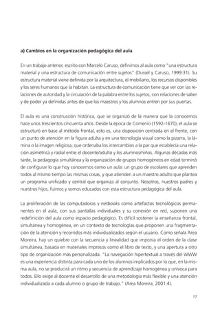 17
a) Cambios en la organización pedagógica del aula
En un trabajo anterior, escrito con Marcelo Caruso, definimos al aula como “una estructura
material y una estructura de comunicación entre sujetos” (Dussel y Caruso, 1999:31). Su
estructura material viene definida por la arquitectura, el mobiliario, los recursos disponibles
y los seres humanos que la habitan. La estructura de comunicación tiene que ver con las re-
laciones de autoridad y la circulación de la palabra entre los sujetos, con relaciones de saber
y de poder ya definidas antes de que los maestros y los alumnos entren por sus puertas.
El aula es una construcción histórica, que se organizó de la manera que la conocemos
hace unos trescientos cincuenta años. Desde la época de Comenio (1592-1670), el aula se
estructuró en base al método frontal, esto es, una disposición centrada en el frente, con
un punto de atención en la figura adulta y en una tecnología visual como la pizarra, la lá-
mina o la imagen religiosa, que ordenaba los intercambios a la par que establecía una rela-
ción asimétrica y radial entre el docente/adulto y los alumnos/niños. Algunas décadas más
tarde, la pedagogía simultánea y la organización de grupos homogéneos en edad terminó
de configurar lo que hoy conocemos como un aula: un grupo de escolares que aprenden
todos al mismo tiempo las mismas cosas, y que atienden a un maestro adulto que plantea
un programa unificado y central que organiza al conjunto. Nosotros, nuestros padres y
nuestros hijos, fuimos y somos educados con esta estructura pedagógica del aula.
La proliferación de las computadoras y netbooks como artefactos tecnológicos perma-
nentes en el aula, con sus pantallas individuales y su conexión en red, suponen una
redefinición del aula como espacio pedagógico. Es difícil sostener la enseñanza frontal,
simultánea y homogénea, en un contexto de tecnologías que proponen una fragmenta-
ción de la atención y recorridos más individualizados según el usuario. Como señala Area
Moreira, hay un quiebre con la secuencia y linealidad que imponía el orden de la clase
simultánea, basada en materiales impresos como el libro de texto, y una apertura a otro
tipo de organización más personalizada. “La navegación hipertextual a través del WWW
es una experiencia distinta para cada uno de los alumnos implicados por lo que, en la mis-
ma aula, no se producirá un ritmo y secuencia de aprendizaje homogénea y unívoca para
todos. Ello exige al docente el desarrollo de una metodología más flexible y una atención
individualizada a cada alumno o grupo de trabajo.” (Area Moreira, 2001:4).
 