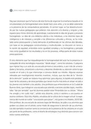 18
Hay que reconocer que la fractura de esta forma de organizar la enseñanza basada en la
simultaneidad y la homogeneidad viene desde hace unos años, y no se debe solamente
a la presencia de las computadoras personales. En primer lugar, se fue desestructuran-
do por las nuevas pedagogías que pidieron más atención a lo diverso y singular y más
espacio para ritmos distintos de aprendizaje, cuestionando la idea de grupos y procesos
homogéneos. La idea de una didáctica atenta a los individuos, a los distintos tipos de
inteligencia o de intereses y sensible a las diferencias culturales y étnicas, se ha insta-
lado como preocupación y hasta demanda al profesorado en las últimas dos décadas,
con base en las pedagogías constructivistas y multiculturales. La discusión en torno a
la noción de equidad, entendida como igualdad compleja y no homogénea y pensada
más como igualdad en los resultados y no en los procesos, refleja parte de estas nuevas
preocupaciones.
El otro elemento que fue resquebrajando la homogeneidad del aula fue la presencia in-
soslayable de otras tecnologías impuestas “desde abajo”, como los celulares. Cualquiera
que ingrese hoy a un aula de una escuela primaria o secundaria, o aun más de universi-
dades y terciarios, encontrará a alumnos y docentes dividiendo su atención entre lo que
sucede en el aula y lo que interrumpe o convoca desde sus móviles. Algunas escenas
relevadas por investigaciones recientes muestran, incluso, que esa idea de la “división
de la atención” puede ser todavía muy optimista: para algunos, la batalla está perdida a
favor de los celulares y de otras pantallas que tienen mucho más éxito en atraer no solo a
los jóvenes sino también a los adultos. Una profesora que entrevistamos en la Ciudad de
Buenos Aires, que trabaja en una escuela que atiende a sectores sociales bajos, manifes-
taba “dar por sentado” que los alumnos podían estar filmándola con su celular. “Ahora
me arreglo y me cuido más”, señala esta docente, como si asistiera a una puesta en
escena cotidiana. Dice Kiku Adatto, estudiosa de la cultura de la imagen actual: la expe-
riencia del mundo se vuelve “una ocasión para posar”, nos guste o no (Adatto, 2010:58).
Otro profesor, de una escuela de sectores bajos de Mendoza, les pide a sus alumnos que
graben sus clases con el celular, como modo de asegurarse la atención de sus alumnos.
Los dos ejemplos muestran tanto la conciencia de la presencia de los celulares en el aula
por parte de los profesores, como el diseño de estrategias muy distintas para convivir con
estos nuevos artefactos.
I ¿Vino viejo en odres nuevos?
 