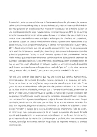 19
Por otro lado, estas escenas señalan que la frontera entre lo escolar y lo no escolar ya no se
define por los límites del espacio y el tiempo de la escuela, y es cada vez más difícil de bali-
zar. Hay que poner en evidencia que hay mucho de “no-escuela” en el horario escolar. En
una investigación reciente sobre nuevos medios, encontramos que un 60% de los alumnos
secundarios encuestados toman fotos o videos durante el horario escolar para entretenerse y
retratar situaciones cotidianas con sus amigos o realizar parodias o burlas a sus compañeros,
que además pueden ser subidas inmediatamente a la red y pueden tener repercusiones a los
pocos minutos, en un juego entre el afuera y el adentro muy significativo (cf. Dussel y otros,
2011). Puede argumentarse que esto ya sucedía anteriormente y que no es consecuencia
de la aparición de las nuevas tecnologías; sin embargo, esta presencia de aparatos portátiles
y ubicuos que permiten “estar y no estar” en varios lugares a la vez, promueven en mucho
mayor medida que antes un borramiento de las fronteras de los espacios físicos y también de
sus reglas y códigos específicos. En las entrevistas a docentes aparecen reiterados relatos de
que los alumnos entran a Facebook en las horas escolares, a veces como parte de acuerdos
explícitos con sus docentes que se los permiten a modo de “premio” por terminar rápido su
tarea, y a veces “de contrabando”, sin que esto sea parte de una decisión del aula.
Por otro lado, también cabe observar que hay una escuela que continúa fuera de hora,
como las páginas de Facebook de muchas materias escolares, o los blogs que son plata-
forma de escritura de muchos jóvenes y cuyo material es evaluado en la escuela. En al-
gunas escuelas estadounidenses se les permite a los padres monitorear la acción en línea
de sus hijos en el horario escolar, de modo que la frontera física de la escuela también se
borra. En otros casos, no se permite, pero sucede a la fuerza: los celulares son usados por
los alumnos como forma de reporte o denuncia inmediata; algunos profesores entrevista-
dos contaron cómo algunos padres llegan a quejarse de una mala nota aun antes de que
termine la jornada escolar, alertados por sus hijos de los acontecimientos recientes. Por
todo eso, hay que subrayar que el desdibujamiento de las fronteras no es solo en la direc-
ción de “invadir” el espacio de la escuela, sino también de ensanchar su radio de acción.
Lo concreto es que, como consecuencia de las nuevas tecnologías, el espacio del aula
se está redefiniendo tanto en su estructura material como en sus formas de interacción;
ya no hay un solo eje de interacción controlado por el profesor, sino una comunicación
múltiple, que exige mucha más atención y capacidad de respuesta inmediata a diversos
interlocutores.
 