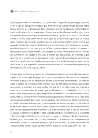 20
Otro aspecto en el cual se evidencia un conflicto en la organización pedagógica del aula
es en el tipo de agrupamiento social que promueven los nuevos medios digitales, sobre
todo a partir de las redes sociales. James Paul Gee, que ha estudiado en profundidad los
efectos educativos de los videojuegos, destaca que en las plataformas de juegos prima
un aprendizaje con otros que no son necesariamente “pares” en el sentido que los en-
tiende la escuela. Gee (2007) llama a estos tipos de afiliación social que crean las nuevas
redes “espacios de afinidad”, y sostiene que las instituciones escolares tienen mucho que
aprender de ellos. Los espacios de afinidad que se organizan a partir de las nuevas tecnolo-
gías tienen en común una tarea, y no se definen prioritariamente por edad o por género o
sector social, como puede suceder con los grupos escolares. Antes que un vínculo con otro
ser humano, es una ligazón a una tarea o interés, que está acotada en el tiempo y que
depende de la iniciativa de los participantes. Son espacios de participación o membresía
voluntaria, con límites más flexibles que permiten entrar y salir con agilidad, redes socio-
técnicas en las que se pueden explorar temas de interés e ir adquiriendo competencias y
desempeños avanzados (Squire, 2011).
Estos espacios de afinidad se diferencian de la experiencia de agrupamiento del aula en varios
aspectos. En primer lugar, los jugadores o participantes novatos y los avanzados comparten
un mismo espacio, y no se agrupan por edades o por niveles de desempeño. En segundo
lugar, el espacio de afinidad permite formas y rutas de participación distintas, que pueden
ser centrales o periféricas a la tarea; no hay una sola vía o un texto central que organiza a
todos de la misma manera. En tercer lugar, se diferencian por su flexibilidad en el tipo de
conocimientos que ponen en juego; el espacio de afinidad reconoce y valora el conocimiento
tácito, esto es, un tipo de conocimiento que los jugadores han construido en la tarea, pero
que no pueden explicar por entero con sus palabras. Este conocimiento tácito muchas veces
es pasado a otros en la interacción, o a veces puede ser puesto por escrito en foros donde
se explicitan reglas o asuntos técnicos para mejorar las capacidades de cada participante,
pero muchas veces permanece en silencio. Esta es otra diferencia con el tipo de interacción
en el aula: el conocimiento tácito es poco valorado, solo tiene reconocimiento si es explícito
y fundamentado en los términos en los que lo requiere el código escolar. En cuarto lugar,
el liderazgo en estos espacios es poroso y es entendido como un recurso para que otros se
desarrollen; por eso no promueve jerarquías rígidas e inmutables. Las posiciones pueden ser
intercambiables, y quien hoy es experto, mañana puede ser novato (Gee, 2007: 99-101).
I ¿Vino viejo en odres nuevos?
 