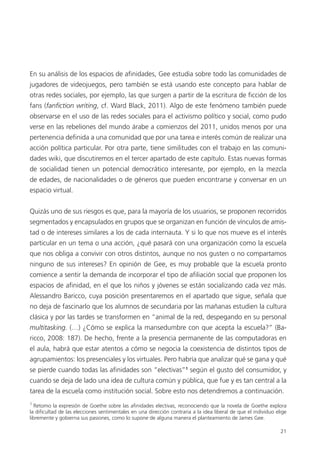 21
En su análisis de los espacios de afinidades, Gee estudia sobre todo las comunidades de
jugadores de videojuegos, pero también se está usando este concepto para hablar de
otras redes sociales, por ejemplo, las que surgen a partir de la escritura de ficción de los
fans (fanfiction writing, cf. Ward Black, 2011). Algo de este fenómeno también puede
observarse en el uso de las redes sociales para el activismo político y social, como pudo
verse en las rebeliones del mundo árabe a comienzos del 2011, unidos menos por una
pertenencia definida a una comunidad que por una tarea e interés común de realizar una
acción política particular. Por otra parte, tiene similitudes con el trabajo en las comuni-
dades wiki, que discutiremos en el tercer apartado de este capítulo. Estas nuevas formas
de socialidad tienen un potencial democrático interesante, por ejemplo, en la mezcla
de edades, de nacionalidades o de géneros que pueden encontrarse y conversar en un
espacio virtual.
Quizás uno de sus riesgos es que, para la mayoría de los usuarios, se proponen recorridos
segmentados y encapsulados en grupos que se organizan en función de vínculos de amis-
tad o de intereses similares a los de cada internauta. Y si lo que nos mueve es el interés
particular en un tema o una acción, ¿qué pasará con una organización como la escuela
que nos obliga a convivir con otros distintos, aunque no nos gusten o no compartamos
ninguno de sus intereses? En opinión de Gee, es muy probable que la escuela pronto
comience a sentir la demanda de incorporar el tipo de afiliación social que proponen los
espacios de afinidad, en el que los niños y jóvenes se están socializando cada vez más.
Alessandro Baricco, cuya posición presentaremos en el apartado que sigue, señala que
no deja de fascinarlo que los alumnos de secundaria por las mañanas estudien la cultura
clásica y por las tardes se transformen en “animal de la red, despegando en su personal
multitasking. (…) ¿Cómo se explica la mansedumbre con que acepta la escuela?” (Ba-
ricco, 2008: 187). De hecho, frente a la presencia permanente de las computadoras en
el aula, habrá que estar atentos a cómo se negocia la coexistencia de distintos tipos de
agrupamientos: los presenciales y los virtuales. Pero habría que analizar qué se gana y qué
se pierde cuando todas las afinidades son “electivas”1
según el gusto del consumidor, y
cuando se deja de lado una idea de cultura común y pública, que fue y es tan central a la
tarea de la escuela como institución social. Sobre esto nos detendremos a continuación.
1
Retomo la expresión de Goethe sobre las afinidades electivas, reconociendo que la novela de Goethe explora
la dificultad de las elecciones sentimentales en una dirección contraria a la idea liberal de que el individuo elige
libremente y gobierna sus pasiones, como lo supone de alguna manera el planteamiento de James Gee.
 