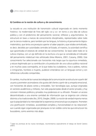 22
b) Cambios en la noción de cultura y de conocimiento
La escuela es una institución de transmisión cultural organizada en cierto momento
histórico –la modernidad de ﬁnes del siglo XVIII y XIX– en torno a una idea de cultura
pública y con el predominio del pensamiento racional, reﬂexivo y argumentativo. Se
estructuró en base a marcos de conocimiento disciplinados, representados sobre todo
por la ciencia moderna, pero también por las lenguas, la historia y el pensamiento lógico-
matemático, que tenía una jerarquía superior al saber popular y que estaba centralizado,
es decir, decidido por autoridades centrales (el Estado, el maestro, la autoridad cientíﬁca
que garantizaba el estatuto de verdad de ese conocimiento). Se basó sobre todo en la
cultura impresa, con un eje deﬁnido en la escritura a la que se consideraba el indicador
del pensamiento intelectual más soﬁsticado (Area Moreira, 2001; Cassany, 2006). Este
conocimiento fue seleccionado con horizontes más largos que la coyuntura inmediata,
y estuvo legitimado por su contribución a la producción de una cultura pública nacional
y en muchos casos cosmopolita, en la que todos los ciudadanos, ricos o pobres, nativos
o inmigrantes, hombres o mujeres, pudieran entenderse con un lenguaje común y con
referencias culturales compartidas.
En cambio, muchas de las nuevas tecnologías de la comunicación se estructuran a partir del
usuario y prometen acomodarse a los gustos del cliente a partir de su empatía emocional,
con horizontes de plazos cortos y renovables. Son tecnologías que, aunque originadas
en sectores académicos y militares, han sido popularizadas desde el sector privado; y hoy
conviven intereses públicos y privados muy poderosos en su difusión. Proveen un acceso
descentralizado a una enorme cantidad de información que se organiza con criterios
distintos a los tradicionales (Ito, 2010; Stiegler, 2009). La noción de verdad importa menos
que la popularidad o la intensidad de la experiencia emocional que se propone. Prometen
una gratiﬁcación inmediata, accesibilidad completa y horizontalidad en las relaciones2
,
aun cuando sigan organizadas por jerarquías no tan visibles como las que estructuran los
buscadores, como veremos más abajo.
I ¿Vino viejo en odres nuevos?
2
Sobre las promesas de las nuevas tecnologías, recomendamos especialmente el trabajo de Daniel Cabrera
(2007).
 