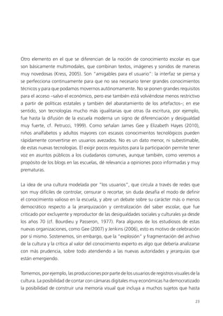 23
Otro elemento en el que se diferencian de la noción de conocimiento escolar es que
son básicamente multimodales, que combinan textos, imágenes y sonidos de maneras
muy novedosas (Kress, 2005). Son “amigables para el usuario”: la interfaz se piensa y
se perfecciona continuamente para que no sea necesario tener grandes conocimientos
técnicos y para que podamos movernos autónomamente. No se ponen grandes requisitos
para el acceso –salvo el económico, pero ese también está volviéndose menos restrictivo
a partir de políticas estatales y también del abaratamiento de los artefactos–; en ese
sentido, son tecnologías mucho más igualitarias que otras (la escritura, por ejemplo,
fue hasta la difusión de la escuela moderna un signo de diferenciación y desigualdad
muy fuerte, cf. Petrucci, 1999). Como señalan James Gee y Elizabeth Hayes (2010),
niños analfabetos y adultos mayores con escasos conocimientos tecnológicos pueden
rápidamente convertirse en usuarios avezados. No es un dato menor, ni subestimable,
de estas nuevas tecnologías. El exigir pocos requisitos para la participación permite tener
voz en asuntos públicos a los ciudadanos comunes, aunque también, como veremos a
propósito de los blogs en las escuelas, dé relevancia a opiniones poco informadas y muy
prematuras.
La idea de una cultura modelada por “los usuarios”, que circula a través de redes que
son muy difíciles de controlar, censurar o recortar, sin duda desafía el modo de deﬁnir
el conocimiento valioso en la escuela, y abre un debate sobre su carácter más o menos
democrático respecto a la jerarquización y centralización del saber escolar, que fue
criticado por excluyente y reproductor de las desigualdades sociales y culturales ya desde
los años 70 (cf. Bourdieu y Passeron, 1977). Para algunos de los estudiosos de estas
nuevas organizaciones, como Gee (2007) y Jenkins (2006), esto es motivo de celebración
por sí mismo. Sostenemos, sin embargo, que la “explosión” y fragmentación del archivo
de la cultura y la crítica al valor del conocimiento experto es algo que debería analizarse
con más prudencia, sobre todo atendiendo a las nuevas autoridades y jerarquías que
están emergiendo.
Tomemos, por ejemplo, las producciones por parte de los usuarios de registros visuales de la
cultura. La posibilidad de contar con cámaras digitales muy económicas ha democratizado
la posibilidad de construir una memoria visual que incluya a muchos sujetos que hasta
 