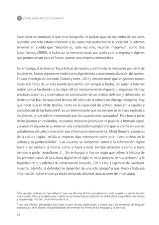 24
I ¿Vino viejo en odres nuevos?
hace poco no conocían lo que es la fotografía, ni podían guardar recuerdos de sus seres
queridos: eso solo estaba reservado a las capas más pudientes de la sociedad. Si además
tenemos en cuenta que “recordar es, cada vez más, recordar imágenes”, como dice
Susan Sontag (2003), la lucha por la memoria visual, por quién y cómo registra imágenes
que permanezcan para el futuro, parece una empresa democrática.
Sin embargo, si se analizan las prácticas de registro y archivo de las imágenes por parte de
los jóvenes, lo que se pone en evidencia es algo distinto a una democratización del acervo.
En una investigación reciente (Dussel y otros, 2011), encontramos que los jóvenes toman
hasta 400 fotos de un solo evento (encuentro con amigos o ﬁesta), los suben a Internet
(sobre todo a Facebook), y los dejan allí sin necesariamente etiquetar u organizar. No hay
prácticas explícitas y sistemáticas de constitución de un archivo deﬁnido y delimitado; el
límite es más bien la capacidad técnica del sitio o de la cámara de albergar imágenes. Hay
que notar que el límite técnico, tanto en la capacidad de archivo como en la rapidez y
accesibilidad de las funciones3
, es un determinante que no siempre se les hace explícito a
los jóvenes, y que solo es mencionado por los usuarios más avanzados4
. Para buena parte
de los jóvenes entrevistados, no parece necesario jerarquizar ni pasarlas a formato papel,
y a veces ni siquiera se guardan en una computadora propia sino que se confía en que las
plataformas virtuales preservarán esa información eternamente. Milad Doueihi, estudioso
de la cultura digital, señala al respecto algo interesante sobre este nuevo archivo de la
cultura y su perdurabilidad: “Los usuarios se comportan como si la información digital
fuera a ser siempre la misma, como si fuera a estar siempre accesible y como si fuera
siempre a poder consultarse. (… Sin embargo) si hay un rasgo que deﬁne la historia de
los primeros pasos de la cultura digital en el siglo XX, es la pobreza de sus archivos” y la
fragilidad de sus sistemas de conservación (Doueihi, 2010:176). El ejemplo de Facebook
muestra, además, la debilidad de depender de una sola compañía que atesora toda esa
información, sobre el que ya están alertando distintas asociaciones de internautas.
3
Por ejemplo, en la acción “por defecto” que crea álbumes de fotos completos con cada carpeta. La opción de subir
una a una las fotos, y así seleccionar o editar, no es favorecida por la plataforma de Facebook ya que lleva más tiempo
y requiere algo más de conocimientos técnicos.
4
Hay una reﬂexión pedagógica para hacer a partir de esta observación: a mayor uso o conocimiento del lenguaje
audiovisual y de lo técnico, más posibilidades de entender los límites de los lenguajes y las técnicas.
 