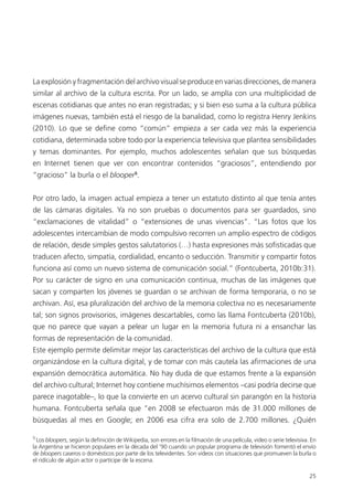 25
La explosión y fragmentación del archivo visual se produce en varias direcciones, de manera
similar al archivo de la cultura escrita. Por un lado, se amplía con una multiplicidad de
escenas cotidianas que antes no eran registradas; y si bien eso suma a la cultura pública
imágenes nuevas, también está el riesgo de la banalidad, como lo registra Henry Jenkins
(2010). Lo que se deﬁne como “común” empieza a ser cada vez más la experiencia
cotidiana, determinada sobre todo por la experiencia televisiva que plantea sensibilidades
y temas dominantes. Por ejemplo, muchos adolescentes señalan que sus búsquedas
en Internet tienen que ver con encontrar contenidos “graciosos”, entendiendo por
“gracioso” la burla o el blooper5
.
Por otro lado, la imagen actual empieza a tener un estatuto distinto al que tenía antes
de las cámaras digitales. Ya no son pruebas o documentos para ser guardados, sino
“exclamaciones de vitalidad” o “extensiones de unas vivencias”. “Las fotos que los
adolescentes intercambian de modo compulsivo recorren un amplio espectro de códigos
de relación, desde simples gestos salutatorios (…) hasta expresiones más soﬁsticadas que
traducen afecto, simpatía, cordialidad, encanto o seducción. Transmitir y compartir fotos
funciona así como un nuevo sistema de comunicación social.” (Fontcuberta, 2010b:31).
Por su carácter de signo en una comunicación continua, muchas de las imágenes que
sacan y comparten los jóvenes se guardan o se archivan de forma temporaria, o no se
archivan. Así, esa pluralización del archivo de la memoria colectiva no es necesariamente
tal; son signos provisorios, imágenes descartables, como las llama Fontcuberta (2010b),
que no parece que vayan a pelear un lugar en la memoria futura ni a ensanchar las
formas de representación de la comunidad.
Este ejemplo permite delimitar mejor las características del archivo de la cultura que está
organizándose en la cultura digital, y de tomar con más cautela las aﬁrmaciones de una
expansión democrática automática. No hay duda de que estamos frente a la expansión
del archivo cultural; Internet hoy contiene muchísimos elementos –casi podría decirse que
parece inagotable–, lo que la convierte en un acervo cultural sin parangón en la historia
humana. Fontcuberta señala que “en 2008 se efectuaron más de 31.000 millones de
búsquedas al mes en Google; en 2006 esa cifra era solo de 2.700 millones. ¿Quién
5
Los bloopers, según la deﬁnición de Wikipedia, son errores en la ﬁlmación de una película, video o serie televisiva. En
la Argentina se hicieron populares en la década del ’90 cuando un popular programa de televisión fomentó el envío
de bloopers caseros o domésticos por parte de los televidentes. Son videos con situaciones que promueven la burla o
el ridículo de algún actor o partícipe de la escena.
 
