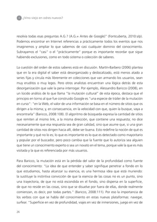 26
I ¿Vino viejo en odres nuevos?
resolvía todas esas preguntas A.G.? (A.G.= Antes de Google)” (Fontcuberta, 2010:s/p).
Podemos encontrar en Internet referencias a prácticamente todos los eventos que nos
imaginemos y ampliar lo que sabemos de casi cualquier dominio del conocimiento.
Subrayamos el “casi” o el “prácticamente” porque es importante recordar que sigue
habiendo exclusiones, como en todo sistema o colección de saberes.
La cuestión del orden de estos saberes está en discusión. Martín-Barbero (2006) plantea
que en la era digital el saber está desorganizado y deslocalizado, está menos atado a
series ﬁjas y circula más libremente en colecciones que van armando los usuarios, sean
muy eruditos o muy legos. Pero otros analistas encuentran una lógica detrás de esta
desorganización que vale la pena interrogar. Por ejemplo, Alessandro Baricco (2008), en
un lúcido análisis de lo que llama “la mutación cultural” de esta época, destaca que el
principio en torno al que fue construido Google es “una especie de tráiler de la mutación
en curso”: “en la Web, el valor de una información se basa en el número de sitios que os
dirigen a la misma; y, en consecuencia, en la velocidad con que, quien la busque, vaya a
encontrarla” (Baricco, 2008:108). El algoritmo de búsqueda expresa la cantidad de sitios
que remiten al mismo link, a la misma dirección, que contiene una respuesta; no dice
necesariamente que esa respuesta sea de gran calidad, sino que asume que, si una gran
cantidad de sitios nos dirigen hacia allí, debe ser buena. Esto redeﬁne la noción de qué es
importante y qué no lo es; lo que es importante es lo que es detectado como mayoritario
y popular por el buscador, pero poco cambia que la fuente que lo autoriza sea alguien
que tiene un conocimiento experto o sea un novato en el tema, porque vale la que es más
visitada y la que es referenciada por más usuarios.
Para Baricco, la mutación está en la pérdida del valor de la profundidad como fuente
del conocimiento: “La idea de que entender y saber signiﬁque penetrar a fondo en lo
que estudiamos, hasta alcanzar su esencia, es una hermosa idea que está muriendo:
la sustituye la instintiva convicción de que la esencia de las cosas no es un punto, sino
una trayectoria, de que no está escondida en el fondo, sino dispersa en la superﬁcie,
de que no reside en las cosas, sino que se disuelve por fuera de ellas, donde realmente
comienzan, es decir, por todas partes.” (Baricco, 2008:111). Por eso la importancia de
los verbos con que se habla del conocimiento en estas nuevas plataformas: navegar,
surfear. “Superﬁcie en vez de profundidad, viajes en vez de inmersiones, juego en vez de
 
