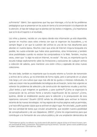 27
sufrimiento” (ídem). Son oposiciones que hay que interrogar, a la luz de los problemas
pedagógicos que se presentan en las aulas en torno a la concentración o la dispersión de
la atención, el tipo de trabajo que se plantea con los textos e imágenes, y la importancia
que se le da al trayecto o al resultado.
Los niños y jóvenes, nacidos en una época donde esta información ya está disponible,
ignoran en muchos casos estos criterios con que se organizan los buscadores, y no
siempre llegan a ver que la cuestión del archivo es una de las más desaﬁantes para
abordar en nuestra época. Muchos creen que antes de Internet ninguna búsqueda era
posible, les cuesta entender que había otros parámetros, otras limitaciones y también
otras posibilidades cuando no existían las computadoras ni la Web. También, muchas
veces, creen que “si algo no está en Internet, no existe”. Por eso, es importante que la
escuela trabaje explícitamente sobre las limitaciones y exclusiones de cualquier archivo
o colección de saberes, para mantener una visión crítica y sopesada de estas nuevas
colecciones.
Por otro lado, también es importante que la escuela retome su función de transmisión
y archivo de la cultura, ya no entendido de forma rígida, pero sí pensando en un plazo
más largo y en una cultura que vaya más allá de los gustos e intereses individuales. Si
cada vez crecen más las posibilidades tecnológicas de archivación, tanto más urgentes se
volverán los problemas de selección y de construcción de repertorios visuales y escritos.
¿Qué textos y qué imágenes se guardarán, y para quiénes?6
¿Cómo se organizará la
conservación de los archivos frente a tamaña magniﬁcación de los acervos? ¿Cómo,
quiénes, dónde se establecerán pautas para la selección y la jerarquización de esos
repertorios comunes? Doueihi (2010) señala las diﬁcultades para archivar la historia
reciente de las nuevas tecnologías: no hay registro de muchas páginas web ya perimidas,
y se hace difícil guardar copias que se archiven en algún lugar. Por otro lado, ¿quién podrá
leer esa cantidad de textos que circulan actualmente, que exceden nuestra posibilidad
de conceptualización y de uso (Appadurai, 2003)? ¿Cómo los organizaremos para que
contribuyan a la formación de una cultura pública y de una ampliación democrática de
6
Didi-Huberman aporta una reﬂexión muy lúcida sobre la diﬁcultad de cualquier archivo en la historia humana, siem-
pre amenazada de olvido y profanación. Pero sostiene que hoy la memoria “saturada” genera nuevos problemas que
no deben subestimarse. (Didi-Huberman, 2006).
 