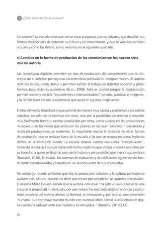 los saberes? La escuela tiene que tomar estas preguntas y estos debates, que desafían sus
formas tradicionales de entender la cultura y el conocimiento, y que se vinculan también
a quién y cómo los deﬁne, como veremos en el siguiente apartado.
c) Cambios en la forma de producción de los conocimientos: los nuevos siste-
mas de autoría
Las tecnologías digitales permiten un tipo de producción del conocimiento que se dis-
tingue de lo anterior por algunas características particulares: integran modos de autoría
distintos (audio, video, texto) y permiten exhibir el trabajo en distintos soportes y plata-
formas, para distintas audiencias (Burn, 2009). Esto es posible porque la digitalización
permite convertir en bits “equivalentes e intercambiables” sonidos, palabras e imágenes,
y la red los hace circular a audiencias que quizá ni siquiera imaginamos.
El otro elemento novedoso es que permite de manera muy rápida y económica una autoría
colectiva, no solo por la escritura con otros, sino por la posibilidad de retomar y reescribir
muy fácilmente textos o sonidos producidos por otros, como sucede en las producciones
musicales o en los videos que producen los jóvenes en los que “samplean” (recolectan y
reubican) producciones ya existentes. Es importante marcar la distancia de estas formas
de producción que se realizan fuera de la escuela y las que se reconocen como legítimas
dentro de la institución escolar. La escuela todavía supone una cierta “función-autor”,
tomando la idea de Foucault sobre esta forma moderna que otorga unidad a una obra por
su hacedor, a quien se dota de una cierta historia y personalidad que explica sus sentidos
(Foucault, 2010). En el aula, los sistemas de evaluación y de calificación siguen siendo fuer-
temente individualizados y basados en un alumno-autor de sus enunciados.
Sin embargo, puede señalarse que hoy la producción colectiva y la cultura participativa
vuelven más difusos, cuando no decir que minan por completo, las autorías individuales.
El analista Milad Doueihi señala que la autoría individual “ha sido un valor crucial de una
ética de la propiedad intelectual y, por ese motivo, ha suscitado relatos históricos y postu-
lados respecto del individualismo, la libertad, la innovación y, por último, una dimensión
‘humana’ que construye nuestro mundo con nuestras ideas. (Pero) la alfabetización digi-
tal cuestiona radicalmente ese modelo y lo reemplaza.” (Doueihi, 2010:212).
I ¿Vino viejo en odres nuevos?
28
 