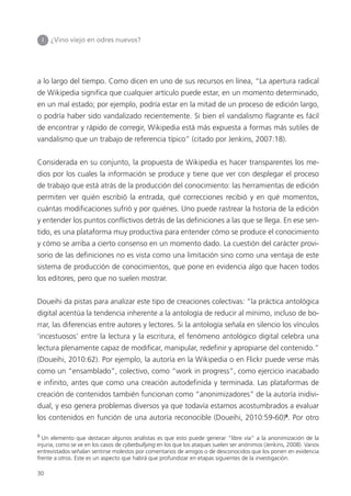 30
I ¿Vino viejo en odres nuevos?
a lo largo del tiempo. Como dicen en uno de sus recursos en línea, “La apertura radical
de Wikipedia significa que cualquier artículo puede estar, en un momento determinado,
en un mal estado; por ejemplo, podría estar en la mitad de un proceso de edición largo,
o podría haber sido vandalizado recientemente. Si bien el vandalismo flagrante es fácil
de encontrar y rápido de corregir, Wikipedia está más expuesta a formas más sutiles de
vandalismo que un trabajo de referencia típico” (citado por Jenkins, 2007:18).
Considerada en su conjunto, la propuesta de Wikipedia es hacer transparentes los me-
dios por los cuales la información se produce y tiene que ver con desplegar el proceso
de trabajo que está atrás de la producción del conocimiento: las herramientas de edición
permiten ver quién escribió la entrada, qué correcciones recibió y en qué momentos,
cuántas modificaciones sufrió y por quiénes. Uno puede rastrear la historia de la edición
y entender los puntos conflictivos detrás de las definiciones a las que se llega. En ese sen-
tido, es una plataforma muy productiva para entender cómo se produce el conocimiento
y cómo se arriba a cierto consenso en un momento dado. La cuestión del carácter provi-
sorio de las definiciones no es vista como una limitación sino como una ventaja de este
sistema de producción de conocimientos, que pone en evidencia algo que hacen todos
los editores, pero que no suelen mostrar.
Doueihi da pistas para analizar este tipo de creaciones colectivas: “la práctica antológica
digital acentúa la tendencia inherente a la antología de reducir al mínimo, incluso de bo-
rrar, las diferencias entre autores y lectores. Si la antología señala en silencio los vínculos
‘incestuosos’ entre la lectura y la escritura, el fenómeno antológico digital celebra una
lectura plenamente capaz de modificar, manipular, redefinir y apropiarse del contenido.”
(Doueihi, 2010:62). Por ejemplo, la autoría en la Wikipedia o en Flickr puede verse más
como un “ensamblado”, colectivo, como “work in progress”, como ejercicio inacabado
e infinito, antes que como una creación autodefinida y terminada. Las plataformas de
creación de contenidos también funcionan como “anonimizadores” de la autoría inidivi-
dual, y eso genera problemas diversos ya que todavía estamos acostumbrados a evaluar
los contenidos en función de una autoría reconocible (Doueihi, 2010:59-60)8
. Por otro
8
Un elemento que destacan algunos analistas es que esto puede generar “libre vía” a la anonimización de la
injuria, como se ve en los casos de cyberbullying en los que los ataques suelen ser anónimos (Jenkins, 2008). Varios
entrevistados señalan sentirse molestos por comentarios de amigos o de desconocidos que los ponen en evidencia
frente a otros. Este es un aspecto que habrá que profundizar en etapas siguientes de la investigación.
 