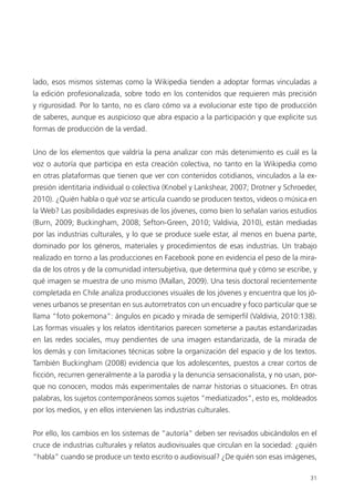 31
lado, esos mismos sistemas como la Wikipedia tienden a adoptar formas vinculadas a
la edición profesionalizada, sobre todo en los contenidos que requieren más precisión
y rigurosidad. Por lo tanto, no es claro cómo va a evolucionar este tipo de producción
de saberes, aunque es auspicioso que abra espacio a la participación y que explicite sus
formas de producción de la verdad.
Uno de los elementos que valdría la pena analizar con más detenimiento es cuál es la
voz o autoría que participa en esta creación colectiva, no tanto en la Wikipedia como
en otras plataformas que tienen que ver con contenidos cotidianos, vinculados a la ex-
presión identitaria individual o colectiva (Knobel y Lankshear, 2007; Drotner y Schroeder,
2010). ¿Quién habla o qué voz se articula cuando se producen textos, videos o música en
la Web? Las posibilidades expresivas de los jóvenes, como bien lo señalan varios estudios
(Burn, 2009; Buckingham, 2008; Sefton-Green, 2010; Valdivia, 2010), están mediadas
por las industrias culturales, y lo que se produce suele estar, al menos en buena parte,
dominado por los géneros, materiales y procedimientos de esas industrias. Un trabajo
realizado en torno a las producciones en Facebook pone en evidencia el peso de la mira-
da de los otros y de la comunidad intersubjetiva, que determina qué y cómo se escribe, y
qué imagen se muestra de uno mismo (Mallan, 2009). Una tesis doctoral recientemente
completada en Chile analiza producciones visuales de los jóvenes y encuentra que los jó-
venes urbanos se presentan en sus autorretratos con un encuadre y foco particular que se
llama “foto pokemona”: ángulos en picado y mirada de semiperfil (Valdivia, 2010:138).
Las formas visuales y los relatos identitarios parecen someterse a pautas estandarizadas
en las redes sociales, muy pendientes de una imagen estandarizada, de la mirada de
los demás y con limitaciones técnicas sobre la organización del espacio y de los textos.
También Buckingham (2008) evidencia que los adolescentes, puestos a crear cortos de
ficción, recurren generalmente a la parodia y la denuncia sensacionalista, y no usan, por-
que no conocen, modos más experimentales de narrar historias o situaciones. En otras
palabras, los sujetos contemporáneos somos sujetos “mediatizados”, esto es, moldeados
por los medios, y en ellos intervienen las industrias culturales.
Por ello, los cambios en los sistemas de “autoría” deben ser revisados ubicándolos en el
cruce de industrias culturales y relatos audiovisuales que circulan en la sociedad: ¿quién
“habla” cuando se produce un texto escrito o audiovisual? ¿De quién son esas imágenes,
 