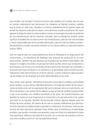 32
I ¿Vino viejo en odres nuevos?
esos sonidos, ese montaje? Conviene enunciar estas palabras con cautela, para no caer
en visiones celebratorias que desconocen los márgenes de libertad creativa y estética
que se tienen en cada caso. Librados a sí mismos, probablemente los jóvenes vayan allí
donde las industrias culturales los dirijan, como de hecho sucede actualmente. De nuevo
aparece la pregunta sobre la cultura pública común; la convergencia puede ser producto
de una estandarización de las industrias culturales, pero la divergencia también puede
significar el estallido de una arena común de conversaciones, cada vez más anonimizadas
y menos responsables por los enunciados efectuados, cada vez más vinculadas a conteni-
dos domésticos y locales, de escasa conexión con la cultura pública y la discusión política
(Latour, 2005).
Esto no niega el valor de nuevas plataformas como la Wikipedia en la organización del
conocimiento, y la importancia de desplegar esos procesos de producción en la ense-
ñanza escolar. También hay que destacar que la producción de textos multimodales, que
incluyan la imagen y el sonido a la par que los textos escritos, tienen que incorporarse a
la enseñanza. Las formas y los contenidos de las producciones textuales han cambiado, y
la escuela tiene que incorporar en la enseñanza y el aprendizaje estas transformaciones.
Volveremos sobre esta temática en el tercer capítulo, cuando analicemos algunas prácti-
cas de trabajo con los lenguajes que están desarrollándose en las aulas.
Para concluir este capítulo, retomamos la discusión inicial sobre la calidad y profundidad
de los cambios. Lo que hemos intentado demostrar a lo largo del análisis de tres dimen-
siones centrales como son la organización del aula, la idea de cultura y conocimiento, y la
forma de producir y ser autores de los saberes, es que se trata de cambios fundamentales
y que no se resuelven con medidas cosméticas en las aulas. Son transformaciones que
desafían la manera en que organizamos la transmisión y en que pensamos a los sujetos
que están en las escuelas. También hemos buscado mostrar algunos debates sobre los
efectos de estos cambios, de manera de no caer en visiones celebratorias que prematu-
ramente clausuren el trabajo escolar y postulen su irrelevancia. Al contrario, creemos que
muchas de estas discusiones plantean líneas fértiles para la enseñanza y el aprendizaje
escolares, que ayudan a revisarlo y enriquecerlo, y que nos instan a no abandonar la tarea
más sistemática, reflexiva y pausada de la escuela, con su función de contribuir a formar
una cultura pública común en una sociedad democrática.
 