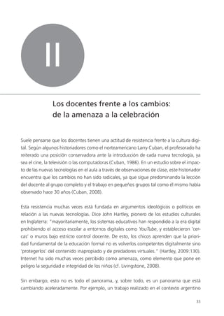 33
II
Los docentes frente a los cambios:
de la amenaza a la celebración
Suele pensarse que los docentes tienen una actitud de resistencia frente a la cultura digi-
tal. Según algunos historiadores como el norteamericano Larry Cuban, el profesorado ha
reiterado una posición conservadora ante la introducción de cada nueva tecnología, ya
sea el cine, la televisión o las computadoras (Cuban, 1986). En un estudio sobre el impac-
to de las nuevas tecnologías en el aula a través de observaciones de clase, este historiador
encuentra que los cambios no han sido radicales, ya que sigue predominando la lección
del docente al grupo completo y el trabajo en pequeños grupos tal como él mismo había
observado hace 30 años (Cuban, 2008).
Esta resistencia muchas veces está fundada en argumentos ideológicos o políticos en
relación a las nuevas tecnologías. Dice John Hartley, pionero de los estudios culturales
en Inglaterra: “mayoritariamente, los sistemas educativos han respondido a la era digital
prohibiendo el acceso escolar a entornos digitales como YouTube, y establecieron ‘cer-
cas’ o muros bajo estricto control docente. De esto, los chicos aprenden que la priori-
dad fundamental de la educación formal no es volverlos competentes digitalmente sino
‘protegerlos’ del contenido inapropiado y de predadores virtuales.” (Hartley, 2009:130).
Internet ha sido muchas veces percibido como amenaza, como elemento que pone en
peligro la seguridad e integridad de los niños (cf. Livingstone, 2008).
Sin embargo, esto no es todo el panorama, y, sobre todo, es un panorama que está
cambiando aceleradamente. Por ejemplo, un trabajo realizado en el contexto argentino
 