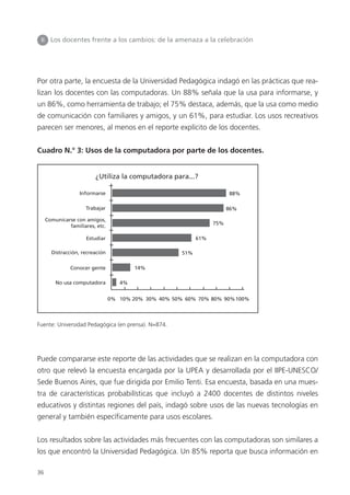 36
Por otra parte, la encuesta de la Universidad Pedagógica indagó en las prácticas que rea-
lizan los docentes con las computadoras. Un 88% señala que la usa para informarse, y
un 86%, como herramienta de trabajo; el 75% destaca, además, que la usa como medio
de comunicación con familiares y amigos, y un 61%, para estudiar. Los usos recreativos
parecen ser menores, al menos en el reporte explícito de los docentes.
Cuadro N.° 3: Usos de la computadora por parte de los docentes.
Fuente: Universidad Pedagógica (en prensa). N=874.
Puede compararse este reporte de las actividades que se realizan en la computadora con
otro que relevó la encuesta encargada por la UPEA y desarrollada por el IIPE-UNESCO/
Sede Buenos Aires, que fue dirigida por Emilio Tenti. Esa encuesta, basada en una mues-
tra de características probabilísticas que incluyó a 2400 docentes de distintos niveles
educativos y distintas regiones del país, indagó sobre usos de las nuevas tecnologías en
general y también específicamente para usos escolares.
Los resultados sobre las actividades más frecuentes con las computadoras son similares a
los que encontró la Universidad Pedagógica. Un 85% reporta que busca información en
II Los docentes frente a los cambios: de la amenaza a la celebración
¿Utiliza la computadora para...?
Informarse
0% 10% 20% 30% 40% 50% 60% 70% 80% 90%100%
Trabajar
Estudiar
Distracción, recreación
Conocer gente
No usa computadora
Comunicarse con amigos,
familiares, etc.
4%
14%
51%
61%
75%
86%
88%
 