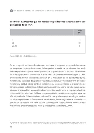 42
Cuadro N.° 10: Docentes que han realizado capacitaciones específicas sobre uso
pedagógico de las TIC12
.
Se les preguntó también a los docentes sobre cómo juzgan el impacto de las nuevas
tecnologías en distintas dimensiones de la experiencia escolar de sus alumnos. Los resul-
tados expresan una opinión menos positiva que la que mostraba la encuesta de la Univer-
sidad Pedagógica de la provincia de Buenos Aires. Los docentes encuestados por la UPEA
creen que las nuevas tecnologías ayudarán en la motivación de los estudiantes (63%),
mejorarán su capacidad de aprender y su creatividad (46%), y menos del 40% creen que
mejorará su actitud crítica frente al conocimiento, su concentración y el desarrollo de
competencias de lectoescritura. Esta desconfianza sobre su aporte para las tareas que de
alguna manera podrían ser consideradas como más específicas de la enseñanza (lectoes-
critura, criticidad, atención), habla de una percepción tendencialmente negativa sobre sus
efectos en el aula. En la misma línea, solo un 9% cree que las nuevas tecnologías tendrán
un impacto positivo en la formación de valores éticos, lo que seguramente se vincula a la
percepción de Internet y las redes sociales como espacios potencialmente amenazantes y
moralmente problemáticos para niños y adolescentes (Livingstone, 2009).
II Los docentes frente a los cambios: de la amenaza a la celebración
12
¿Ha recibido alguna capacitación específica en el uso pedagógico de las tecnologías de información y comunicación?
Fuente: UPEA, 2011. N=2400 docentes.
SÍ 15
NO 83
NS - NC 3
Total
(%)
 