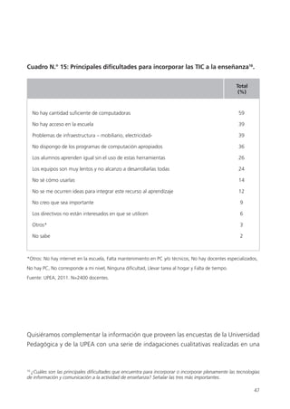 47
Cuadro N.° 15: Principales dificultades para incorporar las TIC a la enseñanza16
.
Quisiéramos complementar la información que proveen las encuestas de la Universidad
Pedagógica y de la UPEA con una serie de indagaciones cualitativas realizadas en una
16
¿Cuáles son las principales dificultades que encuentra para incorporar o incorporar plenamente las tecnologías
de información y comunicación a la actividad de enseñanza? Señalar las tres más importantes.
*Otros: No hay internet en la escuela, Falta mantenimiento en PC y/o técnicos, No hay docentes especializados,
No hay PC, No corresponde a mi nivel, Ninguna dificultad, Llevar tarea al hogar y Falta de tiempo.
Fuente: UPEA, 2011. N=2400 docentes.
No hay cantidad suficiente de computadoras 59
No hay acceso en la escuela 39
Problemas de infraestructura – mobiliario, electricidad- 39
No dispongo de los programas de computación apropiados 36
Los alumnos aprenden igual sin el uso de estas herramientas 26
Los equipos son muy lentos y no alcanzo a desarrollarlas todas 24
No sé cómo usarlas 14
No se me ocurren ideas para integrar este recurso al aprendízaje 12
No creo que sea importante 9
Los directivos no están interesados en que se utilicen 6
Otros* 3
No sabe 2
Total
(%)
 