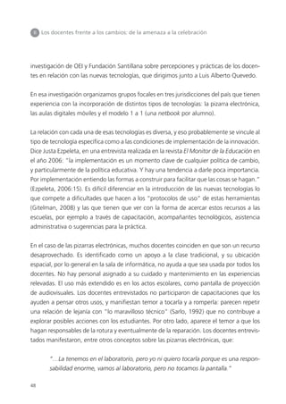 48
investigación de OEI y Fundación Santillana sobre percepciones y prácticas de los docen-
tes en relación con las nuevas tecnologías, que dirigimos junto a Luis Alberto Quevedo.
En esa investigación organizamos grupos focales en tres jurisdicciones del país que tienen
experiencia con la incorporación de distintos tipos de tecnologías: la pizarra electrónica,
las aulas digitales móviles y el modelo 1 a 1 (una netbook por alumno).
La relación con cada una de esas tecnologías es diversa, y eso probablemente se vincule al
tipo de tecnología específica como a las condiciones de implementación de la innovación.
Dice Justa Ezpeleta, en una entrevista realizada en la revista El Monitor de la Educación en
el año 2006: “la implementación es un momento clave de cualquier política de cambio,
y particularmente de la política educativa. Y hay una tendencia a darle poca importancia.
Por implementación entiendo las formas a construir para facilitar que las cosas se hagan.”
(Ezpeleta, 2006:15). Es difícil diferenciar en la introducción de las nuevas tecnologías lo
que compete a dificultades que hacen a los “protocolos de uso” de estas herramientas
(Gitelman, 2008) y las que tienen que ver con la forma de acercar estos recursos a las
escuelas, por ejemplo a través de capacitación, acompañantes tecnológicos, asistencia
administrativa o sugerencias para la práctica.
En el caso de las pizarras electrónicas, muchos docentes coinciden en que son un recurso
desaprovechado. Es identificado como un apoyo a la clase tradicional, y su ubicación
espacial, por lo general en la sala de informática, no ayuda a que sea usada por todos los
docentes. No hay personal asignado a su cuidado y mantenimiento en las experiencias
relevadas. El uso más extendido es en los actos escolares, como pantalla de proyección
de audiovisuales. Los docentes entrevistados no participaron de capacitaciones que los
ayuden a pensar otros usos, y manifiestan temor a tocarla y a romperla: parecen repetir
una relación de lejanía con “lo maravilloso técnico” (Sarlo, 1992) que no contribuye a
explorar posibles acciones con los estudiantes. Por otro lado, aparece el temor a que los
hagan responsables de la rotura y eventualmente de la reparación. Los docentes entrevis-
tados manifestaron, entre otros conceptos sobre las pizarras electrónicas, que:
“…La tenemos en el laboratorio, pero yo ni quiero tocarla porque es una respon-
sabilidad enorme, vamos al laboratorio, pero no tocamos la pantalla.”
II Los docentes frente a los cambios: de la amenaza a la celebración
 