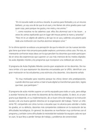 49
“En mi escuela nadie se anima a tocarla, la usamos para festivales y es un recurso
bárbaro, yo soy una de las que la sé usar y me llaman de otros grados para cual-
quier cosa, pero porque me gusta y me meto y me animo.”
“…como nosotras no las sabemos usar, ellos (los alumnos) casi ni las tocan… a
veces les vamos explicando que en lugar del mouse ponés la mano y arrastrás”
“Para mí es un objeto de adorno y de lujo no se usa y además una pizarra para
toda una institución con muchos alumnos tampoco sirve.”
En la última opinión se esboza una percepción de que la relación con las nuevas tecnolo-
gías tiene que tener más cercanía para poder explorar y animarse a otros usos. Por eso, es
interesante confrontar estas ideas con lo que perciben los docentes que están participan-
do en otras dos experiencias que suponen un uso más intensivo de los medios digitales:
las aulas digitales móviles y los programas que incorporan una netbook por alumno.
El programa de Aulas Digitales Móviles concita gran aceptación en los docentes. De ma-
nera similar a lo que expresaron los docentes encuestados por la UPEA, identifican una
gran motivación en los estudiantes y eso estimula a los docentes. Una docente señala:
“Es muy motivador para nosotros porque los chicos tienen otra predisposición,
cuando decimos que vamos a traer el aula digital se transforman para bien, lográs
que lean, que participen.”
El programa de aulas móviles supone un carrito equipado para todo un aula, pero obliga
a acordar horarios de uso entre los docentes de los distintos grados. Es decir, es un pro-
grama que depende, en su implementación, de un buen clima de trabajo en la institución
escolar y de una buena gestión directiva en la organización del trabajo. Tienen un refe-
rente TIC compartido con otros turnos o escuelas que no alcanza para atender a todos
los grados; en su defecto, docentes más competentes colaboran en la resolución de las
dificultades tecnológicas. En general, los docentes se manifiestan muy conformes con el
programa, y señalan como dificultades la necesidad de trasladar los equipos cada vez que
se usan, lo que lleva a perder tiempo de trabajo, y problemas de conectividad.
 