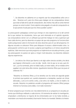 50
“…los docentes no sabíamos en su mayoría usar las computadoras salvo uno o
dos... Tenemos wi-fi, pero los chicos para trabajar con las computadoras tienen
que estar al lado de la sala de computación, dos metros más allá se corta Internet
porque se corta la señal. Como séptimo esta pegado a la sala de computación es
la que presta el aula para que los chicos puedan usarlas”.
La preocupación pedagógica central que emerge en esta experiencia es la del control
de lo que realizan los estudiantes, tema que será retomado en el capítulo siguiente.
Las computadoras vienen con un software que permite trabajar en red y supervisar qué
hace cada alumno, pero los docentes se quejan de que este programa no funciona bien
(cabría preguntarse sobre la formación de estos docentes para el uso del programa). En
algunas escuelas se colocaron filtros para bloquear el acceso a determinados sitios. La
preocupación central es por el acceso a páginas pornográficas o al menos sexualmente
explícitas. Vale mencionar que este programa se implementa en escuelas primarias, y que
esa preocupación no parece ser ajena a ningún nivel educativo. Los docentes relataron
algunas experiencias:
“…Les decía a los chicos que íbamos a ver algo sobre ciencias sociales y les decía
que bajaran información y uno me dijo, “profe, mire lo que se ve acá, qué chi-
cas”, y yo fui corriendo, pero no había nada y se reían todos, ahí se notaba cómo
jugaban con este tema ellos mismos. Igualmente tenemos filtros que nos puso el
referente TIC.”
“Nosotros no tenemos filtros y al no tenerlos con los nenes de segundo grado
lo primero que quieren ver, cuando empezaron a manejarlas, querían ver chicas
desnudas, y uno se lo contó a otro, y ese otro a la madre, y vino la madre a la
escuela. Nosotros no podemos acceder al programa del maestro (filtro) porque
Internet no funciona como debe, ni en todo momento.”
El tercer programa que miramos con más detenimiento es un programa en escuelas pri-
marias que distribuye netbooks a cada alumno. Al momento de realizar la investigación,
empezaban a distribuirse; la mayoría de los entrevistados aún no las había recibido, y
mostraban una mezcla de ansiedad y fascinación frente a la novedad. Debido a la hetero-
II Los docentes frente a los cambios: de la amenaza a la celebración
 