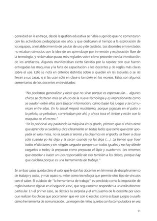 51
geneidad en la entrega, desde la gestión educativa se había sugerido que no comenzaran
con las actividades pedagógicas ese año, y que dedicaran el tiempo a la exploración de
los equipos, al establecimiento de pautas de uso y de cuidado. Los docentes entrevistados
no estaban cómodos con la idea de un aprendizaje por inmersión y exploración libre de
la tecnología, y reclamaban pasos más reglados sobre cómo proceder con la introducción
de los artefactos. Algunos manifestaban cierto fastidio por la rapidez con que fueron
entregadas las máquinas y la falta de capacitación a los docentes y de reglas más claras
sobre el uso. Esto se nota en criterios distintos sobre si quedan en las escuelas o se las
llevan a sus casas, o si las usan solo en clase o también en los recreos. Estos son algunos
comentarios de los docentes entrevistados:
“No podemos generalizar y decir que no sirve porque es espectacular… algunos
chicos se destacan más en el uso de la nueva tecnología y es impresionante cómo
se ayudan entre ellos para buscar información, cómo bajan los juegos y se comu-
nican entre ellos. En lo social mejoró muchísimo, porque jugaban en el patio a
la pelota, se peleaban, correteaban por ahí, y ahora toca el timbre y están con la
maquina en el recreo.”
“En lo personal voy pautando la máquina en el grado, primero que el chico tiene
que aprender a cuidarla y dice claramente en todos lados que tiene que estar apo-
yada en una mesa, no la sacan al recreo y la dejamos en el grado, la traen a clase
solo cuando yo les diga y la sacan cuando yo les diga (…). La tienen que traer
todos el día lunes y sin ningún cargador porque son todos iguales y no hay dónde
cargarlas a todas; la preparan como preparan el lápiz y cuadernos. Les tenemos
que enseñar a hacer un uso responsable de eso también a los chicos, porque hay
que cuidarla porque es una herramienta de trabajo.”
En ambos casos queda claro el valor que le dan los docentes en términos de disciplinamiento
de trabajo y social, y más opaco su valor como tecnología que permite otro tipo de vínculos
con el saber. El cuidado de “la herramienta de trabajo” es percibido como la imposición de
reglas bastante rígidas en el segundo caso, que seguramente responden a un estilo docente
particular. En el primer caso, se destaca la sorpresa y el entusiasmo de la docente por usos
que realizan los chicos que poco tienen que ver con lo escolar, como es bajar juegos o usarla
como herramienta de comunicación. La imagen de niños quietos con la computadora en vez
 