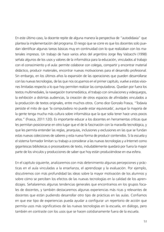 53
En este último caso, la docente repite de alguna manera la perspectiva de “autodidaxia” que
plantea la implementación del programa. El riesgo que se corre es que los docentes solo pue-
dan identificar algunas tareas básicas muy en continuidad con lo que realizaban con los ma-
teriales impresos. Un trabajo de hace varios años del argentino Jorge Rey Valzacchi (1998)
señala algunos de los usos y valores de la informática para la educación, vinculados al trabajo
con el conocimiento y el aula: permite colaborar con colegas, compartir y encontrar material
didáctico, producir materiales, encontrar nuevas motivaciones para el desarrollo profesional.
Sin embargo, en los últimos años la expansión de las operaciones que pueden desarrollarse
con las nuevas tecnologías, de las que nos ocupamos en el primer capítulo, vuelve a estas visio-
nes limitadas respecto a lo que hoy permiten realizar las computadoras. Quedan por fuera los
textos multimediales, la navegación transmediática, el trabajo con simulaciones y videojuegos,
la exhibición a distintas audiencias, la creación de otros espacios de afinidades vinculados a
la producción de textos originales, entre muchos otros. Como dice Gonzalo Frasca, “Todavía
persiste el mito de que ‘la computadora no puede estar equivocada’, aunque la mayoría de
la gente tenga mucha más cultura sobre informática que la que solía tener hace unos pocos
años.” (Frasca, 2011:120). Es importante educar a los docentes en herramientas críticas que
les permitan posicionarse en otro lugar que el de la fascinación con la maravilla tecnológica, y
que les permita entender las reglas, jerarquías, inclusiones y exclusiones en las que se fundan
estas nuevas colecciones de saberes y esta nueva forma de producir contenidos. Si la escuela y
el sistema formador limitan su trabajo a considerar a las nuevas tecnologías y a Internet como
gigantescas bibliotecas o procesadores de texto, indudablemente quedará por fuera la mayor
parte de los vínculos y producciones de saber que hoy están produciéndose en esa esfera.
En el capítulo siguiente, analizaremos con más detenimiento algunas percepciones y prác-
ticas en el aula vinculadas a la enseñanza, el aprendizaje y la evaluación. Por ejemplo,
discutiremos con más profundidad las ideas sobre la mayor motivación de los alumnos y
sobre cómo se perciben los efectos de las nuevas tecnologías en la calidad de los apren-
dizajes. Señalaremos algunas tendencias generales que encontramos en los grupos foca-
les de docentes, y también destacaremos algunas experiencias más ricas y relevantes de
docentes que están pudiendo desarrollar otro tipo de prácticas en las aulas. Confiamos
en que ese tipo de experiencias pueda ayudar a configurar un repertorio de acción que
permita usos más significativos de las nuevas tecnologías en la escuela, en diálogo, pero
también en contraste con los usos que se hacen cotidianamente fuera de la escuela.
 