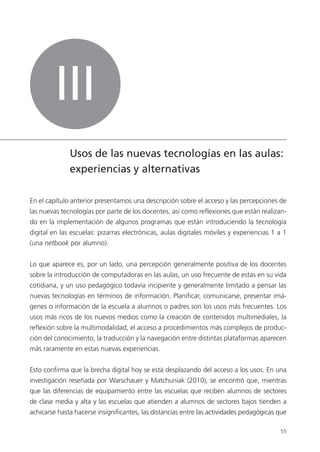 55
III
Usos de las nuevas tecnologías en las aulas:
experiencias y alternativas
En el capítulo anterior presentamos una descripción sobre el acceso y las percepciones de
las nuevas tecnologías por parte de los docentes, así como reflexiones que están realizan-
do en la implementación de algunos programas que están introduciendo la tecnología
digital en las escuelas: pizarras electrónicas, aulas digitales móviles y experiencias 1 a 1
(una netbook por alumno).
Lo que aparece es, por un lado, una percepción generalmente positiva de los docentes
sobre la introducción de computadoras en las aulas, un uso frecuente de estas en su vida
cotidiana, y un uso pedagógico todavía incipiente y generalmente limitado a pensar las
nuevas tecnologías en términos de información. Planificar, comunicarse, presentar imá-
genes o información de la escuela a alumnos o padres son los usos más frecuentes. Los
usos más ricos de los nuevos medios como la creación de contenidos multimediales, la
reflexión sobre la multimodalidad, el acceso a procedimientos más complejos de produc-
ción del conocimiento, la traducción y la navegación entre distintas plataformas aparecen
más raramente en estas nuevas experiencias.
Esto confirma que la brecha digital hoy se está desplazando del acceso a los usos. En una
investigación reseñada por Warschauer y Matchuniak (2010), se encontró que, mientras
que las diferencias de equipamiento entre las escuelas que reciben alumnos de sectores
de clase media y alta y las escuelas que atienden a alumnos de sectores bajos tienden a
achicarse hasta hacerse insignificantes, las distancias entre las actividades pedagógicas que
 
