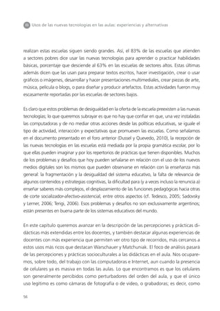 56
III Usos de las nuevas tecnologías en las aulas: experiencias y alternativas
realizan estas escuelas siguen siendo grandes. Así, el 83% de las escuelas que atienden
a sectores pobres dice usar las nuevas tecnologías para aprender o practicar habilidades
básicas, porcentaje que desciende al 63% en las escuelas de sectores altos. Estas últimas
además dicen que las usan para preparar textos escritos, hacer investigación, crear o usar
gráficos o imágenes, desarrollar y hacer presentaciones multimediales, crear piezas de arte,
música, película o blogs, o para diseñar y producir artefactos. Estas actividades fueron muy
escasamente reportadas por las escuelas de sectores bajos.
Es claro que estos problemas de desigualdad en la oferta de la escuela preexisten a las nuevas
tecnologías; lo que queremos subrayar es que no hay que confiar en que, una vez instaladas
las computadoras y de no mediar otras acciones desde las políticas educativas, se iguale el
tipo de actividad, interacción y expectativas que promueven las escuelas. Como señalamos
en el documento presentado en el foro anterior (Dussel y Quevedo, 2010), la recepción de
las nuevas tecnologías en las escuelas está mediada por la propia gramática escolar, por lo
que ellas pueden imaginar y por los repertorios de prácticas que tienen disponibles. Muchos
de los problemas y desafíos que hoy pueden señalarse en relación con el uso de los nuevos
medios digitales son los mismos que pueden observarse en relación con la enseñanza más
general: la fragmentación y la desigualdad del sistema educativo, la falta de relevancia de
algunos contenidos y estrategias cognitivas, la dificultad para (y a veces incluso la renuncia a)
enseñar saberes más complejos, el desplazamiento de las funciones pedagógicas hacia otras
de corte socializador-afectivo-asistencial, entre otros aspectos (cf. Tedesco, 2005; Sadovsky
y Lerner, 2006; Terigi, 2006). Esos problemas y desafíos no son exclusivamente argentinos;
están presentes en buena parte de los sistemas educativos del mundo.
En este capítulo queremos avanzar en la descripción de las percepciones y prácticas di-
dácticas más extendidas entre los docentes, y también destacar algunas experiencias de
docentes con más experiencia que permiten ver otro tipo de recorridos, más cercanos a
estos usos más ricos que destacan Warschauer y Matchuniak. El foco de análisis pasará
de las percepciones y prácticas socioculturales a las didácticas en el aula. Nos ocupare-
mos, sobre todo, del trabajo con las computadoras e Internet, aun cuando la presencia
de celulares ya es masiva en todas las aulas. Lo que encontramos es que los celulares
son generalmente percibidos como perturbadores del orden del aula, y que el único
uso legítimo es como cámaras de fotografía o de video, o grabadoras; es decir, como
 