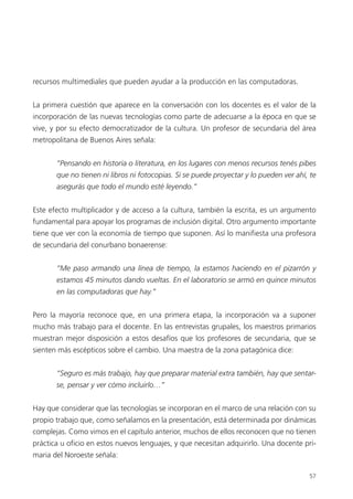 57
recursos multimediales que pueden ayudar a la producción en las computadoras.
La primera cuestión que aparece en la conversación con los docentes es el valor de la
incorporación de las nuevas tecnologías como parte de adecuarse a la época en que se
vive, y por su efecto democratizador de la cultura. Un profesor de secundaria del área
metropolitana de Buenos Aires señala:
“Pensando en historia o literatura, en los lugares con menos recursos tenés pibes
que no tienen ni libros ni fotocopias. Si se puede proyectar y lo pueden ver ahí, te
asegurás que todo el mundo esté leyendo.”
Este efecto multiplicador y de acceso a la cultura, también la escrita, es un argumento
fundamental para apoyar los programas de inclusión digital. Otro argumento importante
tiene que ver con la economía de tiempo que suponen. Así lo manifiesta una profesora
de secundaria del conurbano bonaerense:
“Me paso armando una línea de tiempo, la estamos haciendo en el pizarrón y
estamos 45 minutos dando vueltas. En el laboratorio se armó en quince minutos
en las computadoras que hay.”
Pero la mayoría reconoce que, en una primera etapa, la incorporación va a suponer
mucho más trabajo para el docente. En las entrevistas grupales, los maestros primarios
muestran mejor disposición a estos desafíos que los profesores de secundaria, que se
sienten más escépticos sobre el cambio. Una maestra de la zona patagónica dice:
“Seguro es más trabajo, hay que preparar material extra también, hay que sentar-
se, pensar y ver cómo incluirlo…”
Hay que considerar que las tecnologías se incorporan en el marco de una relación con su
propio trabajo que, como señalamos en la presentación, está determinada por dinámicas
complejas. Como vimos en el capítulo anterior, muchos de ellos reconocen que no tienen
práctica u oficio en estos nuevos lenguajes, y que necesitan adquirirlo. Una docente pri-
maria del Noroeste señala:
 