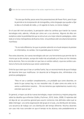 58
III Usos de las nuevas tecnologías en las aulas: experiencias y alternativas
“Yo creo que facilita; pocas veces hice presentaciones de Power Point, pero lo que
te permite es la incorporación de iconografías y otros lenguajes que ayudan a fijar
la idea o el armado de redes, y si le agarrás la mano, es menos trabajo.”
En el caso del nivel secundario, la percepción sobre los cambios que traerán las nuevas
tecnologías está, además, influida por cómo ven a sus alumnos. Algunos de ellos son
escépticos sobre la posibilidad de que se estructure una mejor relación pedagógica, sobre
todo en el área metropolitana de Buenos Aires. Una profesora del conurbano bonaerense
manifiesta:
“Yo no noto diferencia, los que no prestan atención en el aula tampoco la prestan
en informática, no cambia. Con la pantalla pasa lo mismo.”
Para estos docentes, las nuevas tecnologías solo son una herramienta que permite dar lo
mismo que se dio siempre, aunque de modo más actualizado y en línea con los intereses
de los alumnos. Pero no coinciden en que trae un cambio radical, o que ese cambio cues-
tiona la forma de enseñanza que vienen sosteniendo.
Entre los que creen que sí trae un cambio fuerte, hay un reconocimiento de que el trabajo
del docente tiene que modificarse. Un docente de la Patagonia dice, refiriéndose a las
prácticas pedagógicas:
“Para mí van a cambiar completamente, y es probable que como docentes, en
tanto lo que somos hoy, no nos necesiten más. El saber como era antes no lo
vamos a administrar nosotros… Por eso tenemos que replantearnos nuestro rol y
está bien que así sea.”
En general, a mayor uso de las nuevas tecnologías, mayor conciencia y mejores preguntas
sobre los desafíos que enfrentan (Stolle y Fischman, 2010; Seiter, 2008). El replanteo del
rol deja de ser una premisa general para asumir contornos más definidos sobre qué se
debe interrogar: una cierta organización del grupo en el aula, una distribución de tareas,
una secuencia de trabajo con una distribución del tiempo diferente. Muchos docentes
con usos más ricos coinciden en que el tiempo no les alcanza; esto probablemente se
 