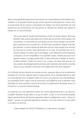 59
deba a la búsqueda de experiencias más intensas con el aprendizaje y la dificultad de aco-
modarlas en el ajustado horario escolar. Incluso aparecen preocupaciones nuevas como
la conservación de los archivos y del proceso de trabajo. Una de las docentes con más
experiencia que entrevistamos fue muy precisa en describir los cambios que supone el
trabajo con un aula conectada:
“No es que todo el mundo está haciendo lo mismo al mismo tiempo. Tenés que
distribuir roles, pensar qué hacés con el chico que ya terminó, cómo ayuda a sus
compañeros, o encontrarte con que pensás que los chicos manejan una tecnolo-
gía y resulta que unos sí y otros no, y te dicen que no pudieron integrar el sonido,
por ejemplo, y el poco tiempo de clase hace que los chicos tengan que terminar
las cosas por su cuenta, fuera del horario, en su casa. Te encontrás que no ter-
minaron porque no saben usar la tecnología, o por diferencias entre programas
y máquinas, no son compatibles, no se guardan copias, siempre pasa que no se
guarda la copia, se cuelga, perdés todo, a veces sentís que el trabajo es mucho y
te falta el tiempo. El plan B se arma in situ, si pasa, a lo mejor tiene que ver con
una cuestión de desorganización personal, pero necesitás estar atento a muchas
cosas a la vez, empezás a funcionar con la lógica de la red, de la máquina.”
En la reflexión de esta docente de escuela primaria, aparecen algunos de los elementos
señalados en el primer capítulo sobre la fragmentación de la simultaneidad de la clase
y la necesidad de incluir múltiples niveles en el aula y una atención más individualizada.
Las estrategias tienen mayor nivel de concreción y los problemas que se plantean están
centrados en cómo resolver la marcha de la clase y la organización del grupo, temas no
menores en un escenario descentralizado.
Los docentes con más experiencia suelen ver menos prejuiciosamente a sus alumnos,
y pueden reconocer lo que saben y lo que no saben. Si bien en las entrevistas grupales
siguen apareciendo las afirmaciones generales sobre los adolescentes como “nativos di-
gitales”, quienes van ganando experiencia empiezan a ver más matices en lo que saben
y no saben sus alumnos:
“¿Qué manejan los chicos? El Facebook y no salen de ahí. O juegos.”
 