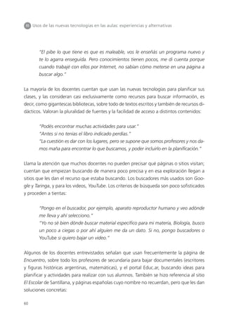 60
III Usos de las nuevas tecnologías en las aulas: experiencias y alternativas
“El pibe lo que tiene es que es maleable, vos le enseñás un programa nuevo y
te lo agarra enseguida. Pero conocimientos tienen pocos, me di cuenta porque
cuando trabajé con ellos por Internet, no sabían cómo meterse en una página a
buscar algo.”
La mayoría de los docentes cuentan que usan las nuevas tecnologías para planificar sus
clases, y las consideran casi exclusivamente como recursos para buscar información, es
decir, como gigantescas bibliotecas, sobre todo de textos escritos y también de recursos di-
dácticos. Valoran la pluralidad de fuentes y la facilidad de acceso a distintos contenidos:
“Podés encontrar muchas actividades para usar.”
“Antes si no tenías el libro indicado perdías.”
“La cuestión es dar con los lugares, pero se supone que somos profesores y nos da-
mos maña para encontrar lo que buscamos, y poder incluirlo en la planificación.”
Llama la atención que muchos docentes no pueden precisar qué páginas o sitios visitan;
cuentan que empiezan buscando de manera poco precisa y en esa exploración llegan a
sitios que les dan el recurso que estaba buscando. Los buscadores más usados son Goo-
gle y Taringa, y para los videos, YouTube. Los criterios de búsqueda son poco sofisticados
y proceden a tientas:
“Pongo en el buscador, por ejemplo, aparato reproductor humano y veo adónde
me lleva y ahí selecciono.”
“Yo no sé bien dónde buscar material específico para mi materia, Biología, busco
un poco a ciegas o por ahí alguien me da un dato. Si no, pongo buscadores o
YouTube si quiero bajar un video.”
Algunos de los docentes entrevistados señalan que usan frecuentemente la página de
Encuentro, sobre todo los profesores de secundaria para bajar documentales (escritores
y figuras históricas argentinas, matemáticas), y el portal Educ.ar, buscando ideas para
planificar y actividades para realizar con sus alumnos. También se hizo referencia al sitio
El Escolar de Santillana, y páginas españolas cuyo nombre no recuerdan, pero que les dan
soluciones concretas:
 