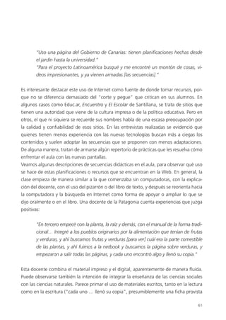 61
“Uso una página del Gobierno de Canarias: tienen planificaciones hechas desde
el jardín hasta la universidad.”
“Para el proyecto Latinoamérica busqué y me encontré un montón de cosas, vi-
deos impresionantes, y ya vienen armadas [las secuencias].”
Es interesante destacar este uso de Internet como fuente de donde tomar recursos, por-
que no se diferencia demasiado del “corte y pegue” que critican en sus alumnos. En
algunos casos como Educ.ar, Encuentro y El Escolar de Santillana, se trata de sitios que
tienen una autoridad que viene de la cultura impresa o de la política educativa. Pero en
otros, el que ni siquiera se recuerde sus nombres habla de una escasa preocupación por
la calidad y confiabilidad de esos sitios. En las entrevistas realizadas se evidenció que
quienes tienen menos experiencia con las nuevas tecnologías buscan más a ciegas los
contenidos y suelen adoptar las secuencias que se proponen con menos adaptaciones.
De alguna manera, tratan de armarse algún repertorio de prácticas que les resuelva cómo
enfrentar el aula con las nuevas pantallas.
Veamos algunas descripciones de secuencias didácticas en el aula, para observar qué uso
se hace de estas planificaciones o recursos que se encuentran en la Web. En general, la
clase empieza de manera similar a la que comenzaba sin computadoras, con la explica-
ción del docente, con el uso del pizarrón o del libro de texto, y después se reorienta hacia
la computadora y la búsqueda en Internet como forma de apoyar o ampliar lo que se
dijo oralmente o en el libro. Una docente de la Patagonia cuenta experiencias que juzga
positivas:
“En tercero empecé con la planta, la raíz y demás, con el manual de la forma tradi-
cional… Integré a los pueblos originarios por la alimentación que tenían de frutas
y verduras, y ahí buscamos frutas y verduras [para ver] cuál era la parte comestible
de las plantas, y ahí fuimos a la netbook y buscamos la página sobre verduras, y
empezaron a salir todas las páginas, y cada uno encontró algo y llenó su copia.”
Esta docente combina el material impreso y el digital, aparentemente de manera fluida.
Puede observarse también la intención de integrar la enseñanza de las ciencias sociales
con las ciencias naturales. Parece primar el uso de materiales escritos, tanto en la lectura
como en la escritura (“cada uno … llenó su copia”, presumiblemente una ficha provista
 