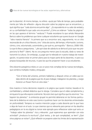 62
por la docente). Al mismo tiempo, no refiere –quizá por falta de tiempo, pero probable-
mente por falta de reflexión– alguna discusión sobre las páginas que se encuentran, y
qué significa que “cada alumno encuentre algo”. ¿Es equivalente en su valor de verdad y
en su confiabilidad lo que cada uno encuentre? ¿Cómo se ordenan “todas las páginas”
en las que aparece el término “verduras”? Puede recordarse lo que señala Alessandro
Baricco sobre los problemas que tiene cualquier estudiante que quiera buscar en Google
“obra maestra literaria”: lo primero que va a encontrar será, seguramente, no un sitio
reconocido de un crítico literario, sino “sitios de cocina, del tiempo, información, turismo,
cómics, cine, voluntariado, automóviles y, por qué no, pornografía.” (Baricco, 2008:109).
Lo que lo lleva a preguntarse, “¿de qué clase de sabiduría se deriva el juicio que nos pro-
porciona la Red?” (ídem). No es una pregunta menor para la escuela, dada su tarea de
transmitir la cultura. Sin embargo, a juzgar por lo relevado en nuestro trabajo de investi-
gación, no parece estar en primer plano para la mayor parte de los docentes, ni para sus
propias búsquedas de recursos, ni para las que les proponen hacer a sus estudiantes.
Otra docente patagónica relata un uso un poco más complejo de las nuevas tecnologías,
que combina múltiples modos y lenguajes:
“Con el tema del universo, primero hablamos y después vimos un video que es-
taba dentro de la página que les di para trabajar, trabajaron los planetas, y luego
hicieron un Power Point en otra clase.”
Esta maestra sí toma decisiones respecto a la página que quiere mostrar, basada en la
confiabilidad y utilidad didáctica que le otorga. Considera que el video complementa y
enriquece lo que ella expone oralmente. No está claro qué significa que los alumnos “tra-
bajaron los planetas”: la entrevista grupal no permitió detenerse en las formas particu-
lares de la didáctica en este caso (como sí pudimos hacer con los docentes entrevistados
en profundidad). Tampoco es nuestra intención juzgar a cada docente por lo que hace
o deja de hacer en el aula. Lo que creemos que es relevante para pensar en los desafíos
pedagógicos en la era digital es tomar este ejemplo para reflexionar sobre qué sería un
“trabajo sobre los planetas” rico y relevante: ¿qué esperamos que aprendan con esta
actividad? ¿Involucra la escritura? ¿Qué textos, y de qué complejidad, se leen? ¿Qué
otras páginas se visitan? ¿Qué reflexión se propone sobre los límites de la representación
III Usos de las nuevas tecnologías en las aulas: experiencias y alternativas
 