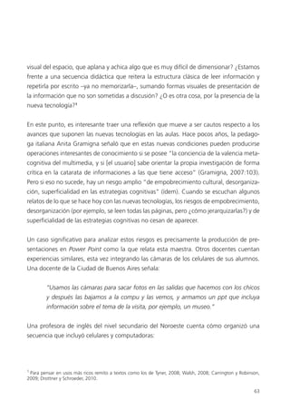 63
visual del espacio, que aplana y achica algo que es muy difícil de dimensionar? ¿Estamos
frente a una secuencia didáctica que reitera la estructura clásica de leer información y
repetirla por escrito –ya no memorizarla–, sumando formas visuales de presentación de
la información que no son sometidas a discusión? ¿O es otra cosa, por la presencia de la
nueva tecnología?1
En este punto, es interesante traer una reflexión que mueve a ser cautos respecto a los
avances que suponen las nuevas tecnologías en las aulas. Hace pocos años, la pedago-
ga italiana Anita Gramigna señaló que en estas nuevas condiciones pueden producirse
operaciones interesantes de conocimiento si se posee “la conciencia de la valencia meta-
cognitiva del multimedia, y si [el usuario] sabe orientar la propia investigación de forma
crítica en la catarata de informaciones a las que tiene acceso” (Gramigna, 2007:103).
Pero si eso no sucede, hay un riesgo amplio “de empobrecimiento cultural, desorganiza-
ción, superficialidad en las estrategias cognitivas” (ídem). Cuando se escuchan algunos
relatos de lo que se hace hoy con las nuevas tecnologías, los riesgos de empobrecimiento,
desorganización (por ejemplo, se leen todas las páginas, pero ¿cómo jerarquizarlas?) y de
superficialidad de las estrategias cognitivas no cesan de aparecer.
Un caso significativo para analizar estos riesgos es precisamente la producción de pre-
sentaciones en Power Point como la que relata esta maestra. Otros docentes cuentan
experiencias similares, esta vez integrando las cámaras de los celulares de sus alumnos.
Una docente de la Ciudad de Buenos Aires señala:
“Usamos las cámaras para sacar fotos en las salidas que hacemos con los chicos
y después las bajamos a la compu y las vemos, y armamos un ppt que incluya
información sobre el tema de la visita, por ejemplo, un museo.”
Una profesora de inglés del nivel secundario del Noroeste cuenta cómo organizó una
secuencia que incluyó celulares y computadoras:
1
Para pensar en usos más ricos remito a textos como los de Tyner, 2008; Walsh, 2008; Carrington y Robinson,
2009; Drottner y Schroeder, 2010.
 