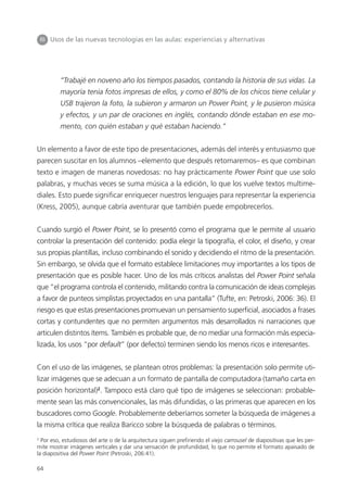 64
IIII Usos de las nuevas tecnologías en las aulas: experiencias y alternativas
“Trabajé en noveno año los tiempos pasados, contando la historia de sus vidas. La
mayoría tenía fotos impresas de ellos, y como el 80% de los chicos tiene celular y
USB trajeron la foto, la subieron y armaron un Power Point, y le pusieron música
y efectos, y un par de oraciones en inglés, contando dónde estaban en ese mo-
mento, con quién estaban y qué estaban haciendo.”
Un elemento a favor de este tipo de presentaciones, además del interés y entusiasmo que
parecen suscitar en los alumnos –elemento que después retomaremos– es que combinan
texto e imagen de maneras novedosas: no hay prácticamente Power Point que use solo
palabras, y muchas veces se suma música a la edición, lo que los vuelve textos multime-
diales. Esto puede significar enriquecer nuestros lenguajes para representar la experiencia
(Kress, 2005), aunque cabría aventurar que también puede empobrecerlos.
Cuando surgió el Power Point, se lo presentó como el programa que le permite al usuario
controlar la presentación del contenido: podía elegir la tipografía, el color, el diseño, y crear
sus propias plantillas, incluso combinando el sonido y decidiendo el ritmo de la presentación.
Sin embargo, se olvida que el formato establece limitaciones muy importantes a los tipos de
presentación que es posible hacer. Uno de los más críticos analistas del Power Point señala
que “el programa controla el contenido, militando contra la comunicación de ideas complejas
a favor de punteos simplistas proyectados en una pantalla” (Tufte, en: Petroski, 2006: 36). El
riesgo es que estas presentaciones promuevan un pensamiento superficial, asociados a frases
cortas y contundentes que no permiten argumentos más desarrollados ni narraciones que
articulen distintos ítems. También es probable que, de no mediar una formación más especia-
lizada, los usos “por default” (por defecto) terminen siendo los menos ricos e interesantes.
Con el uso de las imágenes, se plantean otros problemas: la presentación solo permite uti-
lizar imágenes que se adecuan a un formato de pantalla de computadora (tamaño carta en
posición horizontal)2
. Tampoco está claro qué tipo de imágenes se seleccionan: probable-
mente sean las más convencionales, las más difundidas, o las primeras que aparecen en los
buscadores como Google. Probablemente deberíamos someter la búsqueda de imágenes a
la misma crítica que realiza Baricco sobre la búsqueda de palabras o términos.
2
Por eso, estudiosos del arte o de la arquitectura siguen prefiriendo el viejo carrousel de diapositivas que les per-
mite mostrar imágenes verticales y dar una sensación de profundidad, lo que no permite el formato apaisado de
la diapositiva del Power Point (Petroski, 206:41).
 